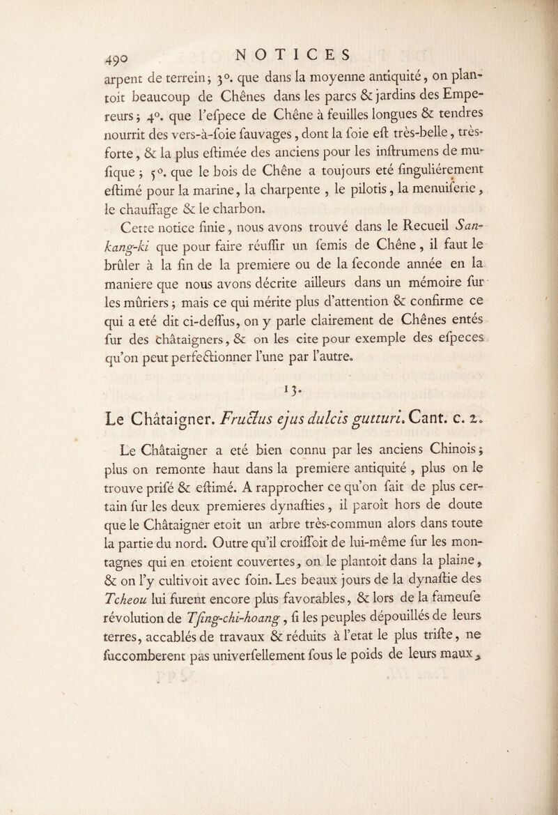 arpent de terrein; 30. que dans la moyenne antiquité, on plan- toit beaucoup de Chênes dans les parcs & jardins des Empe¬ reurs * 40. que l’efpece de Chêne à feuilles longues & tendres nourrit des vers-à-foie fauvages, dont la foie eft très-belle, très» forte, & la plus eftimée des anciens pour les inftrumens de mm ftque j 5°. que le bois de Chêne a toujours été fînguliérement eftimé pour la marine, la charpente , le pilotis, la menuiferie, le chauffage & le charbon* Cette notice finie, nous avons trouvé dans le Recueil San- kang-ki que pour faire réuffir un femis de Chêne, il faut le brûler à la fin de la première ou de la fécondé année en la< maniéré que nous avons décrite ailleurs dans un mémoire fur les mûriers ; mais ce qui mérite plus d’attention & confirme ce qui a été dit ci-deffus, on y parle clairement de Chênes entes fur des châtaigners, & on les cite pour exemple des efpeces qu’on peut perfectionner l’une par l’autre., l3- Le Châtaigner. Fr u cl us ejus dulcis gutturL Cant. c. 1* Le Châtaigner a été bien connu par les anciens Chinois plus on remonte haut dans la première antiquité , plus on le trouve prifé & eftimé. A rapprocher ce qu’on fait de plus cer¬ tain fur les deux premières dynafties, il paroît hors de doute que le Châtaigner etoit un arbre très-commun alors dans toute la partie du nord. Outre qu’il croiffoit de lui-même fur les mon¬ tagnes qui en etoient couvertes, on le plantoit dans la plaine, & on l’y cultivoit avec foin. Les beaux jours de la dynaftie des Tcheou lui furent encore plus favorables, & lors de la fameuie révolution de TJîng-chi-hoang, fi les peuples dépouilles de leurs terres, accablés de travaux & réduits à Fetat le plus trifte, ne fuccomberent pas univerfellement fous le poids de leurs rnaux^