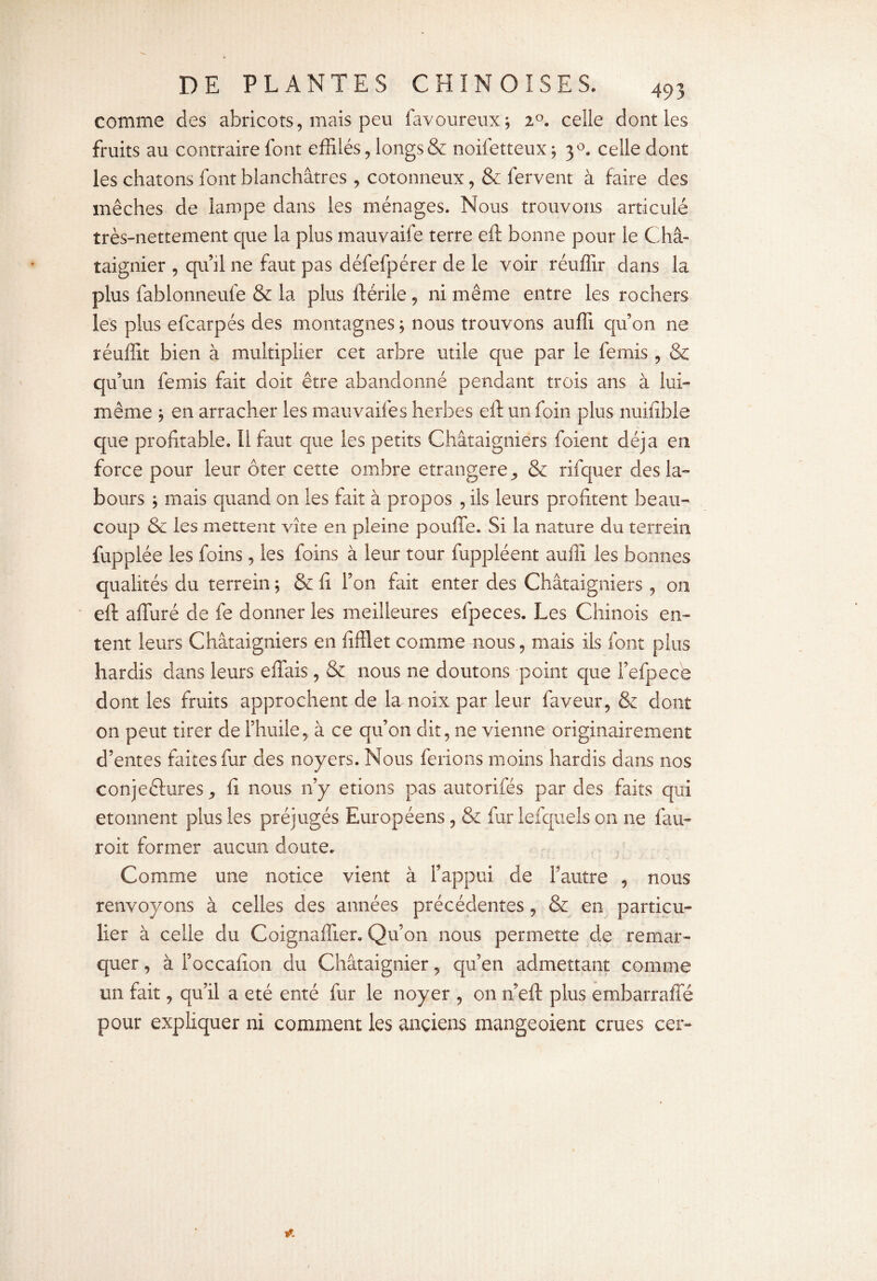 comme des abricots, mais peu favoureux; 2°. celle dont les fruits au contraire font effilés, longs & noifetteux; 30. celle dont les chatons font blanchâtres , cotonneux, & fervent à faire des mèches de lampe dans les ménages. Nous trouvons articulé très-nettement que la plus mauvaife terre eft bonne pour le Châ¬ taignier , qu’il ne faut pas défefpérer de le voir réuffir dans la plus fablonneule & la plus ftérile, ni même entre les rochers les plus efcarpés des montagnes ; nous trouvons auffi qu’on ne réuffit bien à multiplier cet arbre utile que par le femis , & qu’un femis fait doit être abandonné pendant trois ans à lui- même ; en arracher les mauvaifes herbes eft un foin plus nuifibie que profitable. Il faut que les petits Châtaigniers foient déjà en force pour leur ôter cette ombre étrangère, & rifquer des la¬ bours ; mais quand on les fait à propos , ils leurs profitent beau¬ coup & les mettent vite en pleine pouffe. Si la nature du terrein fuppiée les foins, les foins à leur tour fuppléent auffi les bonnes qualités du terrein ; & fi l’on fait enter des Châtaigniers , on eft affuré de fe donner les meilleures efpeces. Les Chinois en¬ tent leurs Châtaigniers en fifflet comme nous, mais ils font plus hardis dans leurs eflais, & nous ne doutons point que l’efpece dont les fruits approchent de la noix par leur faveur, & dont on peut tirer de l’huile, à ce qu’on dit, ne vienne originairement d’entes faites fur des noyers. Nous ferions moins hardis dans nos conjectures, fi nous n’y étions pas autorifés par des faits qui etonnent plus les préjugés Européens, & fur iefquels on ne fau- roit former aucun doute. Comme une notice vient à l’appui de l’autre , nous renvoyons à celles des années précédentes, & en particu¬ lier à celle du Coignaffier. Qu’on nous permette de remar¬ quer , à l’occafion du Châtaignier, qu’en admettant comme un fait, qu’il a été enté fur le noyer , on n’eft plus embarraffé pour expliquer ni comment les anciens mangeoient crues cer-