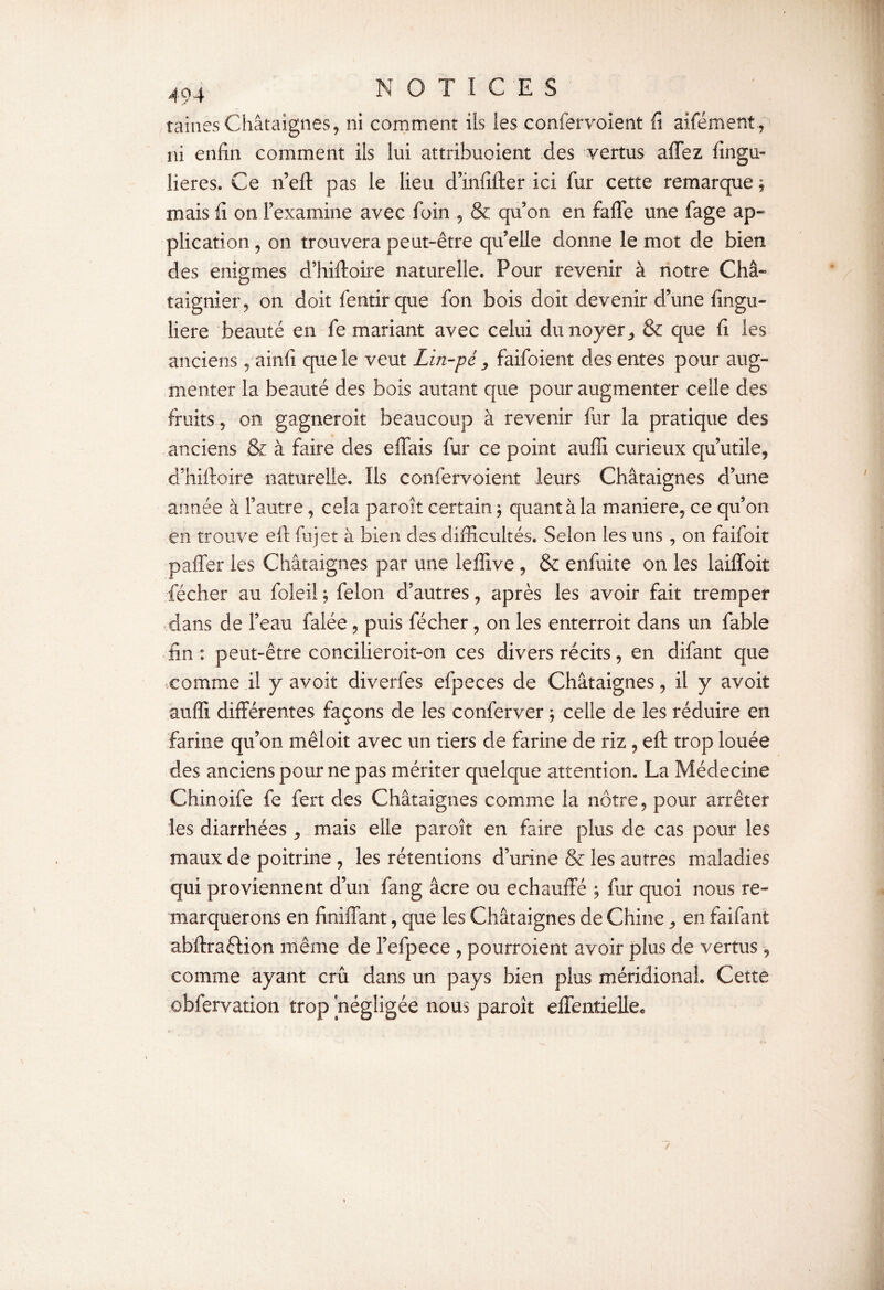 taines Châtaignes, ni comment ils les confervoient fi aifément, ni enfin comment ils lui attribuoient des vertus affez fingu- lieres. Ce n eft pas le lieu d’infifter ici fur cette remarque ; mais fi on l’examine avec foin , & qu’on en fade une fage ap¬ plication , on trouvera peut-être qu’elle donne le mot de bien des enigmes d’hiftoire naturelle. Pour revenir à notre Châ¬ taignier, on doit fentir que fon bois doit devenir d’une fingu- liere beauté en fe mariant avec celui du noyer, & que fi les anciens , ainfi que le veut Lin-pé, faifoient des entes pour aug¬ menter la beauté des bois autant que pour augmenter celle des fruits , on gagneroit beaucoup à revenir fur la pratique des anciens & à faire des effais fur ce point auffi curieux qu’utile, d’hiftoire naturelle. Ils confervoient leurs Châtaignes d’une année à l’autre, cela paroît certain $ quant à la maniéré, ce qu’on en trouve eft fujet à bien des difficultés. Selon les uns , on faifoit paffer les Châtaignes par une lefîive , & enfuite on les laiffoit fécher au foleil ; félon d’autres, après les avoir fait tremper dans de l’eau falée , puis fécher, on les enterroit dans un fable fin : peut-être concilieroit-on ces divers récits, en difant que comme il y avoir diverfes efpeces de Châtaignes, il y avoit auffi différentes façons de les conferver ; celle de les réduire en farine qu’on mêloit avec un tiers de farine de riz , eft trop louée des anciens pour ne pas mériter quelque attention. La Médecine Chinoife fe fert des Châtaignes comme la nôtre, pour arrêter les diarrhées , mais elle paroît en faire plus de cas pour les maux de poitrine , les rétentions d’urine & les autres maladies qui proviennent d’un fang âcre ou échauffé ; fur quoi nous re¬ marquerons en finiffant, que les Châtaignes de Chine , en faifant abftraftion même de Fefpece , pourroient avoir plus de vertus, comme ayant crû dans un pays bien plus méridional. Cette obfervation trop négligée nous paroît effenîieUe*