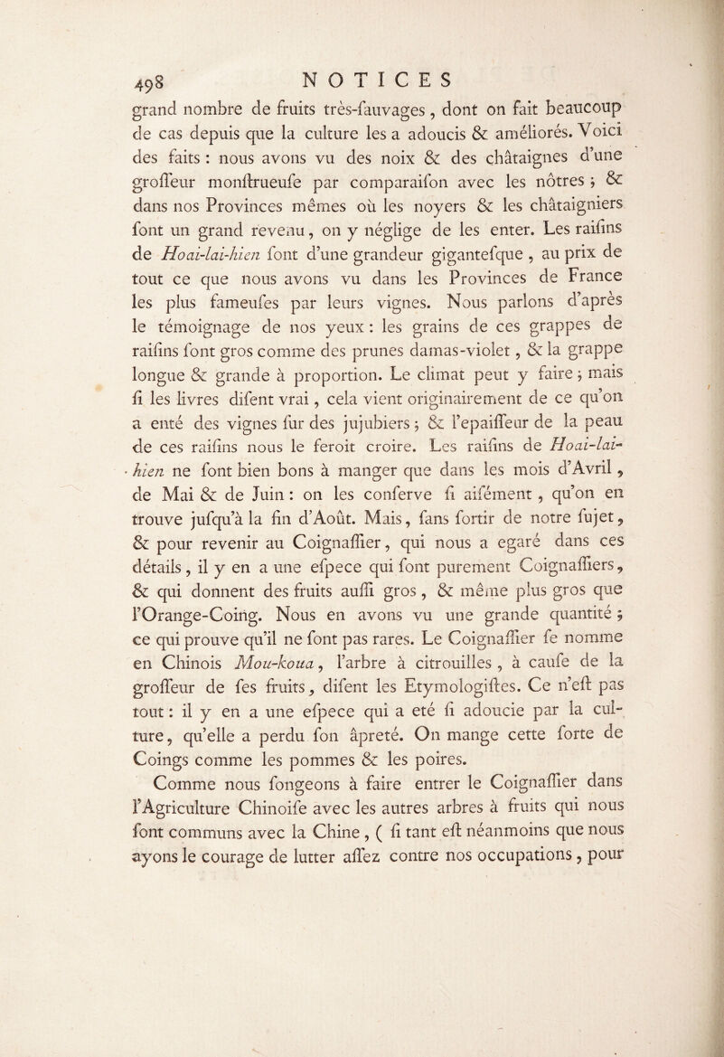 grand nombre de fruits très-fauvages, dont on fait beaucoup de cas depuis que la culture les a adoucis & améliorés. Voici, des faits : nous avons vu des noix & des châtaignes d’une grofleur monftrueufe par comparaifon avec les nôtres j & dans nos Provinces mêmes où les noyers & les châtaigniers font un grand revenu, on y néglige de les enter. Les raifins de Ho ai-lai-hien font d’une grandeur gigantefque , au prix de tout ce que nous avons vu dans les Provinces de France les plus fameufes par leurs vignes. Nous parlons d’apres le témoignage de nos yeux : les grains de ces grappes de raifins font gros comme des prunes damas-violet , & la grappe longue & grande à proportion. Le climat peut y faire , mais fi les livres difent vrai, cela vient originairement de ce qu’on a enté des vignes fur des jujubiers , fie l’epaiffeor de la peau de ces raifins nous le feroit croire. Les raifins de Hoai-lav- • hien ne font bien bons à manger que dans les mois d’Avril, de Mai fie de Juin : on les conferve fi aifément , qu’on en trouve jufqu’à la fin d’Août. Mais, fans fortir de notre fujet? & pour revenir au Coignaffier, qui nous a égaré dans ces détails, il y en a une efpece qui font purement Coignaffiers9 & qui donnent des fruits auffi gros, & meme plus gros que ! Orange-Coing. Nous en avons vu une grande quantité 5 ce qui prouve qu’il ne font pas rares. Le Coignaffier fe nomme en Chinois Mou-koua, l’arbre à citrouilles , â caufe de la groffeur de fes fruits, difent les Etymologiftes. Ce n’eft pas tout : il y en a une efpece qui a été fi adoucie par la cul¬ ture, quelle a perdu fo 11 âpreté. On mange cette forte de Coings comme les pommes fie les poires. Comme nous fongeons à faire entrer le Coignaffier dans l’Agriculture Chinoife avec les autres arbres à fruits qui nous font communs avec la Chine , ( fi tant eft néanmoins que nous ayons le courage de lutter affez contre nos occupations, pour