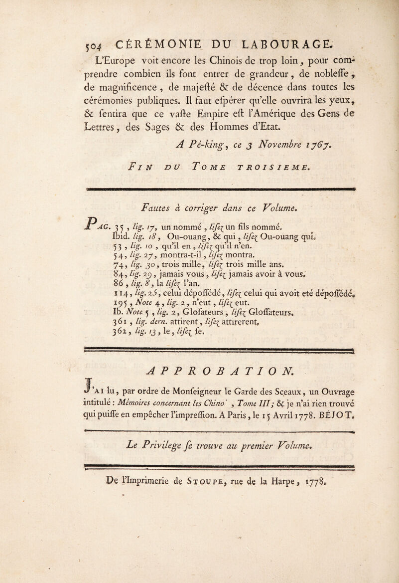 L’Europe voit encore les Chinois de trop loin pour com¬ prendre combien ils font entrer de grandeur, de nobleffey de magnificence , de majefté & de décence dans toutes les cérémonies publiques. Il faut efpérer qu’elle ouvrira les yeux9 & fentira que ce vafte Empire eft l’Amérique des Gens de Lettres ? des Sages & des Hommes d’Etat. A Pé-kingj ce j Novembre ij6j« Fin du Tome troisième* m Fautes à corriger dans ce Volume* AG. 35, lig. iyy un nommé , lifi{ un fils nommé. Ibid. lig. 18 , Ou-ouang, 6c qui , life^ Ou-ouang qui. 5 3 , lig. 10 , qu’il en , life^ qu’il n’en. 54, lig. 2yy montra-t-il , lift£ montra. 74, lig. jo, trois mille, life^ trois mille ans. 84, lig* 29, jamais vous , life{ jamais avoir à vous, 86 , lig. 8, la lifei l’an. 114, lig. 2J, celui dépofiedé, Ufe{ celui qui avoit été dépoffédé* 195 , Note 4, lig. 2, n’eut, life^ eut. Ib. Note 5 , lig, 2, Glofateurs , life^ Glofiateurs, 361, lig. dern. attirent, life^ attirèrent? 362, lig. /j , le , Hfei fe. APPROBATION. f, d ’ai lu, par ordre de Monfeigneur le Garde des Sceaux, un Ouvrage intitule : Mémoires concernant les Chino' , Tome 1JI; 6ç je n’ai rien trouvé qui puiffe en empêcher Pimprefiion. A Paris, le 15 Avril 1778. BÉJOT& Le Privilège fe trouve au premier Volume« De l’Imprimerie de Stqupe, rue de la Harpe, 1778® * * I