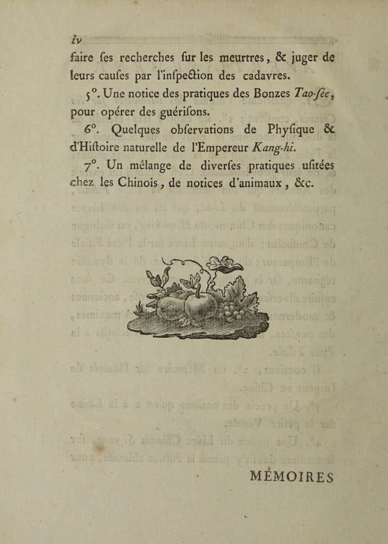 faire fes recherches fur les meurtres, & juger de leurs caufes par rinfpeâion des cadavres. 5®. Une notice des pratiques des Bonzes Tao-féc^ pour opérer des guérifons. V _ 6®. Quelques obfervations de Phyfique & d’Hiftoire naturelle de l’Empereur Kang-hL 7^. Un mélange de diverfes .pratiques ufitées chez les Chinois, de notices d'animaux , &c. < r MÉMOIRES