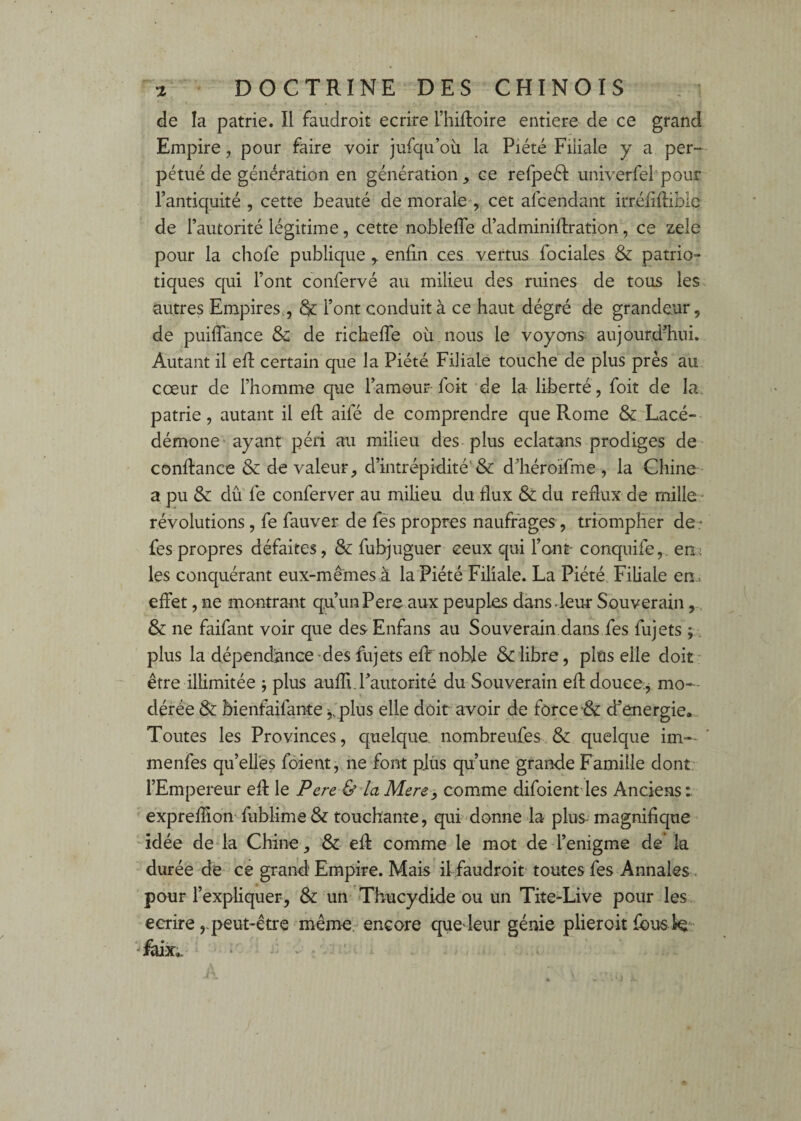 de la patrie. Il faudroit écrire l’hiftoire entière de ce grand Empire, pour faire voir jufqu’oü la Piété Filiale y a per¬ pétué de génération en génération, ce refpeél univerfel'pour Tantiquité , cette beauté de morale'', cet afcendant irréfiilibic de l’autorité légitime, cette nobleffe d’adminiflration, ce zele pour la chofe publique , enfin ces vertus fociales & patrio¬ tiques qui Font confervé au milieu des ruines de tous les autres Empires,, & Font conduit à ce haut dégré de grandeur, de puiflance & de richefie où nous le voyons; aujourdTiui. Autant il efi certain que la Piété Filiale touche de plus près au cœur de Fhomme que Famour foit de la liberté, foit de la patrie, autant il efi aifé de comprendre que Rome &: Lacé¬ démone'ayant péri au milieu des plus eclatans prodiges de- confiance & de valeur, d’intrépidité'& d’héroifme , la Chine a pu & dû' fe conferver au milieu du flux & du reflux de mille * révolutions, fe fauver de fés propres naufrages , triompher de- fes propres défaites, & fubjuguer ceux qui Font- conquife,. en: les conquérant eux-mêmes à la Piété Filiale. La Piété Filiale en. eiFet, ne montrant quunPere aux peuples dans-leur Souverain & ne faifant voir que des Enfans au Souverain dans fes fujets ;. plus la dépendance'des fujets eflf noble & libre, plus elle doit- être illimitée j plus aufli.l’autorité du Souverain efidouce;^ mo-- dérée & bienfaifante j, plus elle doit avoir de force d’energie. Toutes les Provinces, quelque, nombreufes & quelque im— menfes qu’elles fôient, ne font plus qu’une grande Famille dont- l’Empereur efi le Pere &'ia Mere -, comme difoientfles Anciens expreffion fublime & touchante, qui-donne la plus-magnifique idée deda Chine, & efi comme le mot de Fenigme de la durée de ce grand Empire. Mais il faudroit toutes fes Annales < pour l’expliquer, & un 'Thucydide ou un Tite-Live pour les écrirepeut-être même- encore que leur génie plieroit fous te- ‘ - -