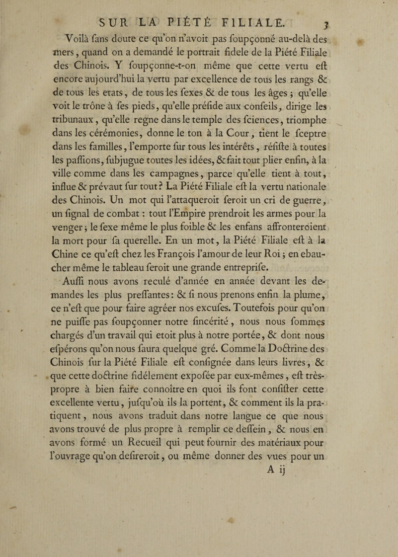 Voilà fans doute ce qu’on navoit pas foupçonné au-delà des mers, quand on a demandé le portrait fidele de la Piété Filiale des Chino-is. Y foupçonne-t-on même que cette vertu eft encore aujourd’hui la vertu par excellence de tous les rangs Sc de tous les états, de tous les fexes & de tous les âges ; quelle voit le trône à fes pieds, qu’elle prélide aux confeils, dirige les tribunaux, qu’elle régné dans le temple des fciences, triomphe dans les cérémonies, donne le ton à la Cour, tient le fceptre dans les familles, l’emporte fur tous les intérêts, réfifte à toutes les palfions, fubjugue toutes les idées, &fait tout plier enfin, à la ville comme dans les campagnes, parce qu’elle tient à tout, influe & prévaut fur tout ? La Piété Filiale efl la vertu nationale des Chinois. Un mot qui l’attaqueroit feroit un cri de guerre, un fignal de combat : tout l’Empire prendroit les armes pour la venger j le fexe même le plus foible & les enfans afFronteroient; la mort pour fa querelle. En un mot, la Piété Filiale efl à la Chine ce qu’efl chez les François l’amour de leur Roi j en ébau¬ cher même le tableau feroit une grande entreprife. Auffi nous avons reculé d’année en année devant les de¬ mandes les plus preffantes : & fi nous prenons enfin la plume, ce n’efl que poux faire agréer nos excufes. Toutefois pour qu’on ne puiffe pas foupçonner notre fincérité, nous nous fommes chargés d’un travail qui etoit plus à notre portée, & dont nous efpérons qu’on nous faura quelque gré. Comme la Doêlrine des Chinois fur la Piété Filiale efl confignée dans leurs livres, & que cette doêlrine fidèlement expofée par eux-mêmes, efl très- propre à bien faite connoître en quoi ils font confifler cette excellente vertu, jufqu’où ils la portent, & comment ils la pra¬ tiquent , nous avons traduit dans notre langue ce que nous avons trouvé de plus propre à remplir ce deffein, & nous en avons formé un Recueil qui peut fournir des matériaux pour l’ouvrage qu’on defireroit, ou même donner des vues pour un A ij