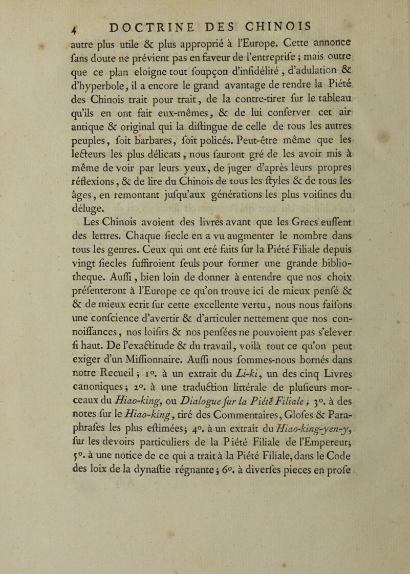 autre plus utile & plus approprié à l’Europe. Cette antiotice fans doute ne prévient pas en faveur de l’entreprife ; mais outre que ce plan éloigné tout foupçon d’inddélité , d’adulation & d’hyperbole, il a encore le grand avantage de rendre la Piété des Chinois trait pour trait, de la contre-tirer fur le tableau qu’ils en ont fait eux-mêmes, ôc de lui conferver cet air antique & original qui la diftingue de celle de tous les autres peuples, foit barbares, foit policés. Peut-être même que les- leêfeurs les plus délicats, nous fauront gré de les avoir mis à même devoir par leurs yeux, de juger d’après leurs propres réflexions, & de lire du Chinois de tous les fliyles & de tous les âges, en remontant jufqu’aux générations les plus voiflnes du déluge. Les Chinois avoient des livres avant que les Grecs euflent des lettres. Chaque flecle en a vu augmenter le nombre dans tous les genres. Ceux qui ont été faits fur la Piété FiUale depuis vingt flecles fufhroient feuls pour former une grande biblio¬ thèque. Aufli, bien loin de donner à entendre que nos choix préfenteront à l’Europe ce qu’on trouve ici de mieux penfé & & de mieux écrit fur cette excellente vertu, nous nous faifons une confcience d’avertir & d’articuler nettement que nos con- noiflances, nos loiflrs & nos penfées ne pouvoient pas s’elever fl haut. De l’exaftitude & du travail, voilà tout ce qu’on peut exiger d’un Millionnaire. Aufli nous fommes-nous bornés dans notre Recueil j lo. à un extrait du Li-ki^ un des cinq Livres canoniques ; i®. à une traduêlion littérale de plufieurs mor¬ ceaux du Hiao-king^ ou Dialogue fur la Piété Filiale > 3°. à des notes fur le Hiao-king, tiré des Commentaires, Glofes & Para- phrafes les plus eflimées ; 4®. à un extrait du Hiao-king-yen-y, fur les devoirs particuliers de la P iété Filiale de l’Empereur j 5 à une notice de ce qui a trait à la Piété Filiale, dans le Code des loix de là dynaflie régnante 5 6®. à diverfes pièces en profe