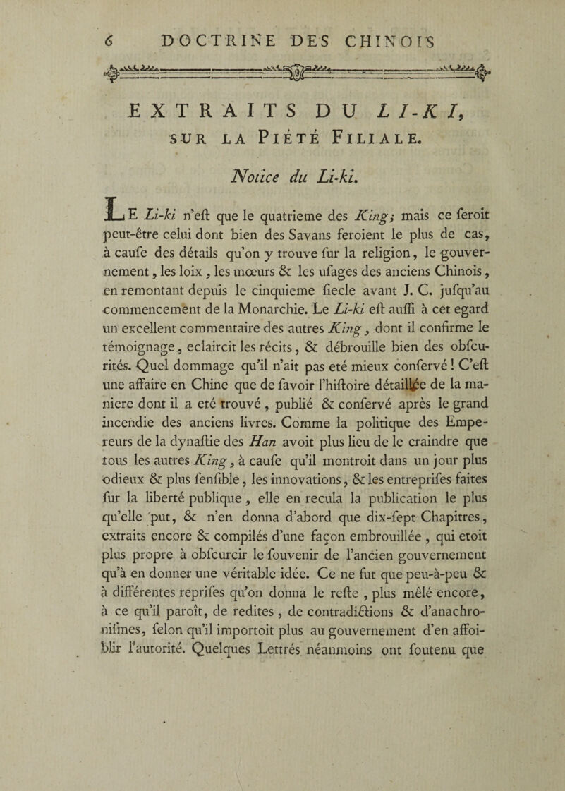 EXTRAITS DU L I-K I, SUR LA Piété Filiale. Notice du Li-ki. Ij E Li-ki n’eft que le quatrième des King; mais ce feroit peut-être celui dont bien des Savans feroient le plus de cas, à caufe des détails qu’on y trouve fur la religion, le gouver¬ nement , les loix , les mœurs & les ufages des anciens Chinois, en remontant depuis le cinquième liecle avant J. C. jufqu’au commencement de la Monarchie. Le Li-ki ell aufli à cet egard un excellent commentaire des autres Kmg , dont il confirme le témoignage , éclaircit les récits, & débrouille bien des obfcu- rités. Quel dommage qu’il n’ait pas été mieux confervé ! C’efl: une affaire en Chine que de favoir l’hiffoire détaillée de la ma¬ niéré dont il a été trouvé , publié & confervé après le grand incendie des anciens livres. Comme la politique des Empe¬ reurs de la dynaftie des Han avoit plus lieu de le craindre que tous les autres King, à caufe qu’il montroit dans un jour plus odieux & plus fenfible, les innovations, & les entreprifes faites fur la liberté publique, elle en recula la publication le plus quelle 'put, & n’en donna d’abord que dix-fept Chapitres, extraits encore & compilés d’une façon embrouillée , qui etoit plus propre à obfcurcir le fouvenir de l’ancien gouvernement qu’à en donner une véritable idée. Ce ne fut que peu-à-peu & à différentes reprifes qu’on donna le refte , plus mêlé encore, à ce qu’il paroît, de redites , de contradièfions & d’anachro- nilmes, félon qu’il importoit plus au gouvernement d’en affoi- blir Tautorité. Quelques Lettrés néanmoins ont foutenu que