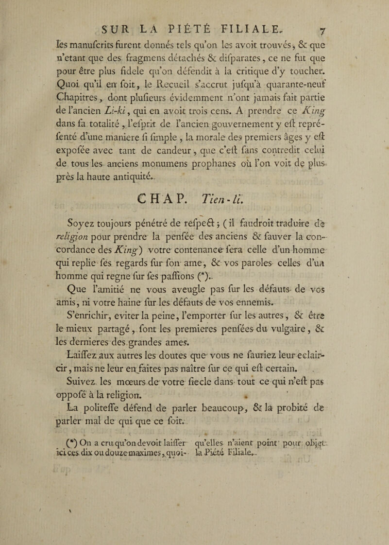 les manufcritsfurent donnés tels qu’on les avoit trouvés, & que n’etant que des fragmens détachés & difparates, ce ne fut que pour être plus fidele qu’on défendit à la critique d’y toucher. Quoi qu’ü eiifoit, le Recueil s’accrut jufqu’à quarante-neuf Chapitres,,, dont pluheurs évidemment n’ont jamais fait partie de l’ancien Li-ki, qui en avoit trois cens. A prendre ce Kmg dans fa. totalité ,,refprit de l’ancien gouvernement y efl repré- fenté d’une maniéré fi fiiiiple , la morale des premiers âges y efi expofée avec tant de candeur, que c’ell fans contredit celui de tous les anciens monumens prophanes où l’on voit de plus près la haute antiquité.. CH AP. Tien ~ II. Soyez toujours pénétré de refpeéi j ( il faudroit traduire de religion pour prendre la penfée des anciens & fauver la con¬ cordance des votre contenance fera celle d’un homme qui replie ■ fes regards fur foir ame, & vos paroles celles d’un homme qui régné fur fes paffions (*)'.. Que l’amitié ne vous aveugle pas fur les défauts- de vos amis, ni votre haine fur les défauts de vos ennemis. S’enrichir, éviter la peine, l’emporter fur les autres, & être le mieux partagé, font les premières penféesdu vulgaire, & les dernieres des.grandes âmes. LaifTez aux autres les doutes que' vous ne fauriez leur éclair¬ cir , mais ne leur en^faites pas naître fur ce qui eff certain. Suivez les mœurs de’votre fiecle dans- tout ce qui n’efl pas oppofé à la religion. La politefTe défend de parler beaucoup, & la probité de parler mal de qui que ce foir.' (*) On a cruqu^ondevoirlaiffer quelles n’aient point* pour ohj^*- ki ces dix ou douze maximes,^ quoi- la Piété Filiale»-