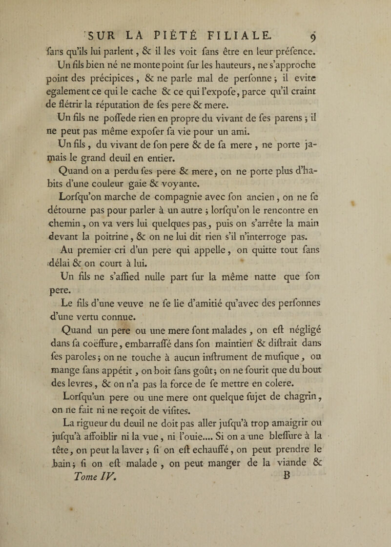 fans qu’ils lui parlent, & il les voit fans être en leur préfence. Un fils bien né ne monte point fur les hauteurs, ne s’approche point des précipices, & ne parle mal de perfonne j il évité egalement ce qui le cache & ce qui l’expofe, parce qu’il craint de flétrir la réputation de fes pere & mere. Un fils ne pofTede rien en propre du vivant de fes parens j il ne peut pas même expofer fa vie pour un ami. Un fils, du vivant de fon pere & de fa mere , ne porte ja¬ mais le grand deuil en entier. Quand on a perdu fes pere & mere, on ne porte plus d’ha¬ bits d’une couleur gaie & voyante. Lorfqu’on marche de compagnie avec fon ancien, on ne fe détourne pas pour parler à un autre j lorfqu’on le rencontre en chemin, on va vers lui quelques pas, puis on s’arrête la main devant la poitrine, & on ne lui dit rien s’il n’interroge pas. Au premier cri d’un pere qui appelle, on quitte tout fans <délai & on court à lui. Un fils ne s’aflied nulle part fur la même natte que fon pere. Le fils d’une veuve ne fe lie d’amitié qu’avec des perfonnes d’une vertu connue. Quand un pere ou une mere font malades, on efl: négligé dans fa coëflure, embarrafle dans fon maintien' & diftrait darrs fès paroles j on ne touche à aucun inflrument de mufique, on mange fans appétit, on boit fans goût; on nefourit que du bout des levres, & on n’a pas la force de fe mettre en colere. Lorfqu’un pere ou une mere ont quelque fujet de chagrin, on ne fait ni ne reçoit de vifites. La rigueur du deuil ne doit pas aller jufqu’à trop amaigrir ou jufqu’à affoiblir ni la vue, ni fouie.... Si on a une bleffure à la tête, on peut la laver 5 fi on efl échauffé, on peut prendre le J>ainj fi on efl malade , on peut manger de la viande & Tome ly, B