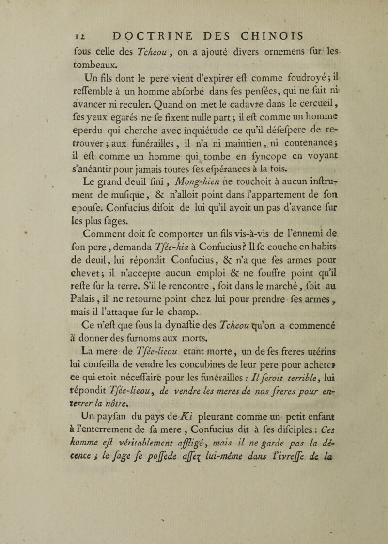 fous celle des Tcheou y on a ajouté divers ornemens fut; les^ tombeaux. Un fils dont le pere vient d’expirer efi: comme foudroyé \ il reffemble à un homme abforbé dans fes penfées, qui ne fait ni avancer ni reculer. Quand on met le cadavre dans le cercueil, fes yeux égarés ne fe fixent nulle part j il efi: comme un homme eperdu qui cherche avec inquiétude ce qu’il défefpere de re¬ trouver ; aux funérailles , il n’a ni maintien, ni contenance ; il efi: comme un homme qui tombe en fyncope en voyant s’anéantir pour jamais toutes fes efpérances à la fois. Le grand deuil fini, Mong-hicn ne touchoit à aucun infirur ment de mufique, & n’alloit point dans l’appartement de fou epoufe. Confucius, difoit de lui qu’il avoit un pas d’avance fur les plus fages. Comment doit fe comporter un fils vis-à-vis de Tennemi de fon pere, demanda Tfée-hia à Confucius.^ Ilfe couche en habits de deuil, lui répondit Confucius, & n’a que fes armes pour chevet j il n’accepte aucun emploi & ne fouffre point qu’il refte fur la terre. S’il le rencontre , foit dans le marché,.fbit au Palais, il ne retourne point chez lui pour prendre • fes armes , mais il l’attaque fur le champ.. Ce n’efi: que fous la dynaflie des Tcheou qu’on a commencé à donner des furnoms aux morts. La mere de Tfée-lieou étant morte, un de fes freres utérins lui confeilla de vendre les concubines de leur pere pour acheté? ce qui etoit nécefiairê pour les funérailles : Il ferait terrible y lui répondit Tfée-lieoUy de vendre les meres de nos freres pour en-; terrer la nôtre,. Un payfan du pays àQ'Ki pleurant comme un petit enfant à l’enterrement de fa mere , Confucius dit à fes difciples : Cet homme ejl véritablement affligé^ mais il ne garde pas la dé- eence le fage fe pojfede ajfei lui-méme dans Vivrejfe de la