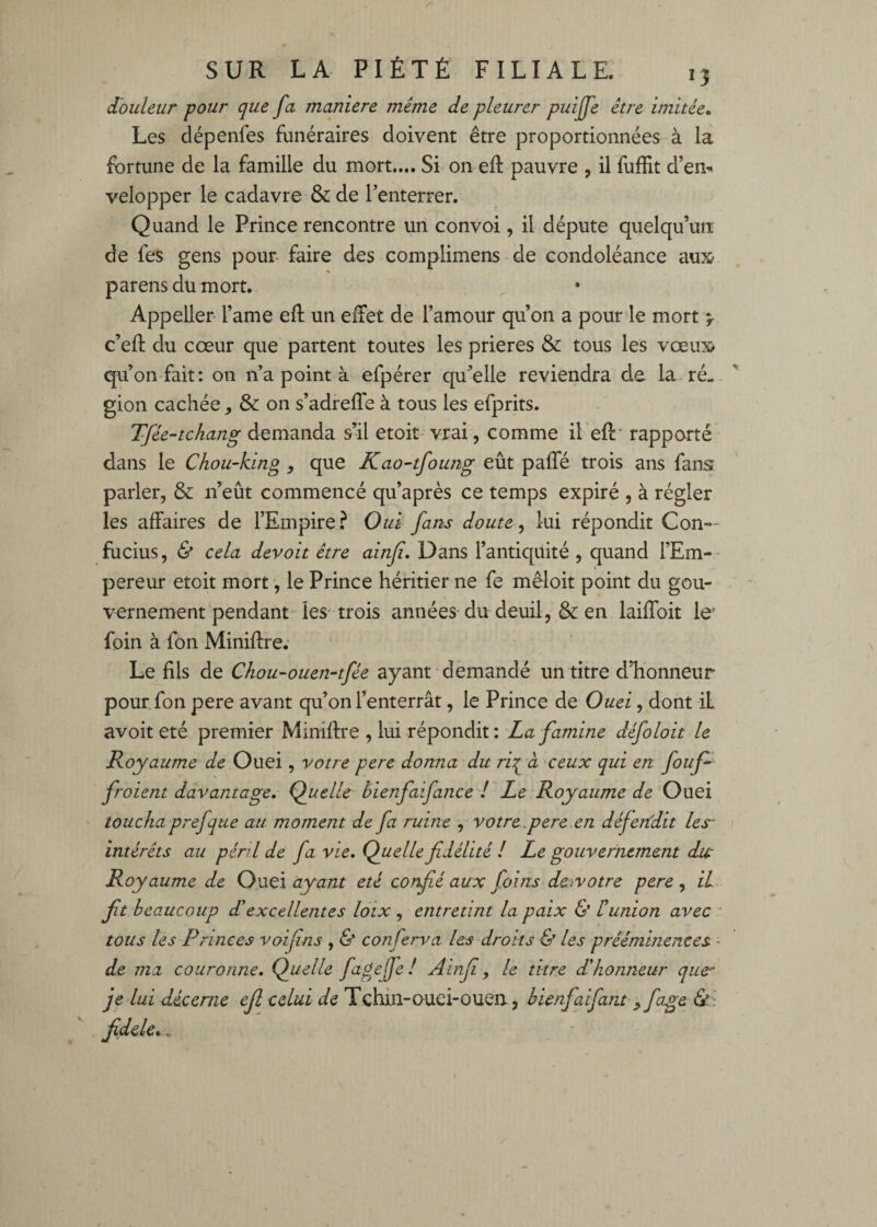 (Touleur pour que fa maniéré même de pleurer puijfe être imitée» Les dépenfes funéraires doivent être proportionnées à là fortune de la famille du mort.... Si on efl: pauvre , il fuffit d’envi velopper le cadavre & de Tenterrer. Quand le Prince rencontre un convoi, il députe quelqu’un: de fes gens pour- faire des complimens de condoléance au3& % parens du mort. Appeller l’ame efl un effet de l’amour qu’on a pour'le mort j- c’efl; du cœur que partent toutes les prières & tous les vœux> qu’on fait: on ii’a point à efpérer qu’elle reviendra de la. ré¬ gion cachée, & on s’adrefTe à tous les efprits. Tfêe-tchang demanda s’il etoit vrai, comme il eft' rapporté dans le Chou-king, que Kao-tfoung eût paffé trois ans fans parler, & n’eût commencé qu’après ce temps expiré , à régler les affaires de l’Empire? Oui farts doute ^ lui répondit Con-- flicius, & cela devoir être ainfi» Dans l’antiquité , quand FEm-- pereur etoit mort, le Prince héritier ne fe mèloit point du gou¬ vernement pendant les trois années du deuil, & en laiffoit le' foin à fon Miniflre. Le fils de Chou-ouen-tfée ayant demandé un titre d’honneur pour, fon pere avant qu’on l’enterrât, le Prince de Ouei, dont il avoit été premier Miniftre , lui répondit: La famine défoloit le Royaume de Ouei, votre pere donna du ri^ à ceux qui en fouf^ froient davantage. Quelle hienfaifance ! Le Royaume de Ouei touchaprefque au moment de fa ruine , votre.pere .en défendit les- intérêts au péril de fa vie. Quelle fidélité ! Le gouvernement dic Royaume de Ouei ayant été confié aux foins de.votre pere , il fit beaucoup dé excellentes lôix , entretint la paix & Il union avec - tous les Princes voifins , & conferva les droits & les prééminences ■ de ma couronne. Quelle fupyffe! Ainfi, le titre d'honneur que' je lui décerne efi celui de Tchin-ouei-ouen., hienfaifam yfage 6?': fidele,.