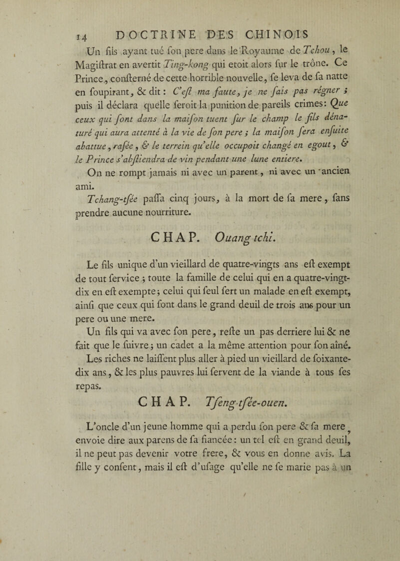 Un fîls ayant tué fon pere dans ie'Royaume de Tehou , le Magiftrat en avertit Ting-kong qui etoit alors fiir le trône. Ce Prince., confterné de cette horrible nouvelle, fe leva de fa natte en foupirant, & dit : C*ejl ma faute, je ne fais pas regner ; puis il déclara quelle fer oit la punition de pareils crimes: Que ceux qui font dans la maifon tuent fur le champ le fils déna¬ turé qui aura attenté à la vie de fon pere ; la tnaifon fera enfuite abattue, rafée , Ù le terrein quelle occupoit changé en egout, & le Prince s’ahfliendra de vin pendant une lune entière* On ne rompt jamais ni avec un parent, ni avec un ‘ancien ami. Tchang-tfée paffa cinq jours, à la mort de fa mere, fans prendre aucune nourriture, C H A P. Ouang tchi* Le fils unique d’un vieillard de quatre-vingts ans efi: exempt de tout fervice j toute la famille de celui qui en a quatre-vingt- dix en efi: exempte j celui qui feul fert un malade en efi: exempt, ainfi que ceux qui font dans le grand deuil de trois ans pour un pere ou une mere. Un fils qui va avec fon pere, refie un pas derrière lui & ne fait que le fuivre ; un cadet a la même attention pour fon aîné. Les riches ne laiffent plus aller à pied un vieillard de foixante- dix ans, & les plus pauvres lui fervent de la viande à tous fes repas. C H A P. Tfeng-tfée-ouen* L’oncle d’un jeune homme qui a perdu fon pere & fa mere ^ envoie dire aux parens de fa fiancée : un tel efi en grand deuil, fine peut pas devenir votre frere, & vous en donne avis. La fille y confent, mais il efi d’ufage qu’elle ne fe marie pas à un