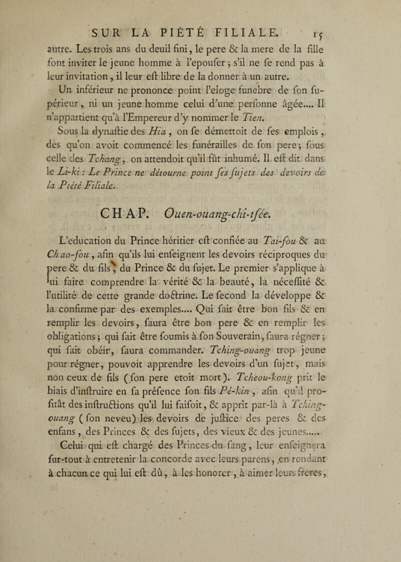 autre. Les trois ans du deuil fini, le pere & la mere de la fille font inviter le jeune homme à l’epoufer j s’il ne fe rend pas à leur invitation , il leur efi: libre- de la donner à un autre. Un inférieur ne prononce point l’eloge'funebre de fon fii- périeur, ni un jeune homme celui d’une perfonne âgée.... Il: n’appartient qu’à l’Empereur d’y nommer le Tieji, Sous la dynaftie des Hia , on fe démettoit de fes emplois ,, dès qu’on avoit commencé les funérailles de fon pere; fous celle des T change on attendoit'qu’il fût inhumé. IL efi: dit dans^ le Li-ki : Le Prince ne détourne point fes fujets des devoirs dc'. la Piété Filiale, C H-A'P; Oum-ouang-chi-tfée. L’éducation du Prince héritier efi:'confiée au TaLfou & au Ch ao-fou , afin qu’ils lui enfeignent les devoirs réciproques du pere & du fils^ du Prince & du fujet. Le premier s’applique à lui faire comprendre la* vérité & la beauté, la néceflité &: l’utilité de- cette grande^ doéfrine. Le fécond la développe & la confirme par des-exemples.... Qui fait être bon fils & en remplir les devoirs, faura être bon pere & en remplir les obligations ; qui fait être fournis à-fon Souverain , faura régner 5 qui fait obéir, faura commander. Tching-ouang trop jeune pour régner, pouvoir apprendre les-devoirs d’un fujet , ^mais non ceux de fils (fon pere etoit mort). Tchèou-kong prit le biais d’infiruire en fa préfence fon fils Pé-kin , afin qu’il pro¬ fitât des inftruftions qu’il lui faifoit, & apprît par-là à Tching- Quang ( fon neveu) les- devoirs de jufiice des peres & des enfans, des Princes & des fujets, des vieux & des jeunes.- Gelui^qui efi chargé des Princes du-fang, leur enfeignera fur-tout à entretenir la concorde avec leurs parens,,en rendant à chacun ce qui lui efi dû, à les honorer , à aimer leurs freres,