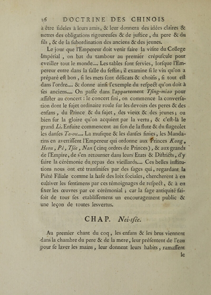 à être fideles à leurs amis, & leur donnera des idées claires Sc nettes des obligations rigoureufes & de julHce , du pere & du fils , & de la lubordination des anciens & des jeunes. Le jour que l’Empereur doit venir faire la vifite du College Impérial ^ on bat du tambour au premier crépufcule pour eveiller tout le^monde.... Les tables font fervies, lorfque l’Em¬ pereur entre .dans la falle du feftin; il examine fi le vin qu’on a préparé eft bon , fi les mets font délicats & cboifis , fi tout efl dans l’ordre.... & donne ainfi l’exemple du refpeél qu’on doit à fes anciens.^. On palTe dans l’appartement TJîng-miao pour .alTifler au concert : le concert fini, on commence la converfa- tion dont le fujet ordinaire roule fur les devoirs des peres & des enfans , du Prince & du fujet, des vieux & des jeunes ; ou bien fur la gloire qu’on acquiert par la vertu, & c’efl-là le grand Li. Enfuite commencent au fon de la flûte & du flageolet les danfes Ta-ou.,., La mufique & les danfes finies, les Manda¬ rins en avertiffent l’Empereur qui ordonne aux Grinces Kong, Heou, Pé, Tfée, N an ( cinq ordres de Princes), & aux grands , de l’Empire, de s’en retourner dans leurs Etats & Diftriéls, d’y faire la cérémonie du repas des vieillards.... Ces belles inflitu- tions nous ont été tranfmifes par des fages qui, regardant la Piété Filiale comme la bafe des loix fociales, cherchèrent à en cultiver les fentimens par ces témoignages de refpeéf, & à en fixer les oeuvres par ce cérémonial ; car la fage antiquité fai- fbit de tous fes etabliffemens un encouragement public & une leçon de toutes les vertus. C H A P. Nei’tfée. Au premier chant du coq, les enfans & les brus viennent «dans la chambre du pere & de la mere, leur préfentent de l’eau pour fe laver les mains, leur donnent leurs habits, ramafTent le