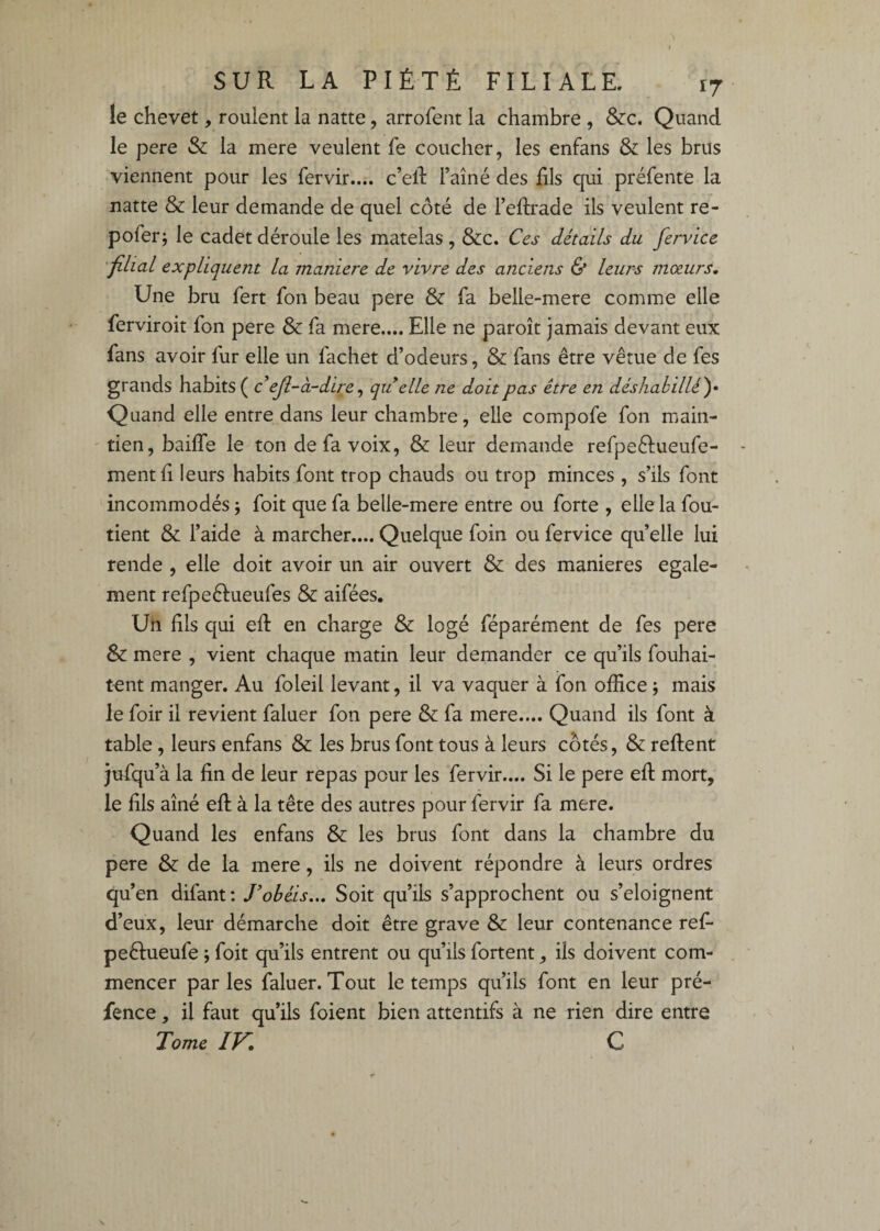 le chevet, roulent la natte, arrofent la chambre , &:c. Quand le pere & la mere veulent fe coucher, les enfans & les brus viennent pour les fervir.... c’elb l’aîné des fils qui préfente la natte & leur demande de quel côté de l’efirade ils veulent re- pofer j le cadet déroule les matelas , &c. Ces détails du fervice filial expliquent la maniéré de vivre des anciens & leurs moeurs. Une bru fert fon beau pere & fa belle-mere comme elle ferviroit fon pere & fa mere.... Elle ne paroît jamais devant eux fans avoir fur elle un fachet d’odeurs, & fans être vêtue de fes grands habits ( ejl-à-dire ^ qu elle ne doit pas être en dés habillé')' Quand elle entre dans leur chambre, elle compofe fon main- ' tien, bailfe le ton de fa voix, & leur demande refpeélueufe- mentfi leurs habits font trop chauds ou trop minces , s’ils font incommodés 5 foit que fa belle-mere entre ou forte , elle la fou- tient & l’aide à marcher,... Quelque foin ou fervice quelle lui rende , elle doit avoir un air ouvert & des maniérés egale¬ ment refpeêlueufes & aifées. Un fils qui efi: en charge & logé féparément de fes pere & mere , vient chaque matin leur demander ce qu’ils fouhai- tent manger. Au foleil levant, il va vaquer à fon office j mais le foir il revient faluer fon pere & fa mere.... Quand ils font à table , leurs enfans & les brus font tous à leurs côtés, & relient jufqu’à la fin de leur repas pour les fervir.... Si le pere efi: mort, le fils aîné efi: à la tête des autres pour fervir fa mere. Quand les enfans & les brus font dans la chambre du pere & de la mere, ils ne doivent répondre à leurs ordres qu’en difant: J’obéis... Soit qu’ils s’approchent ou s’éloignent d’eux, leur démarche doit être grave & leur contenance ref- peêlueufe j foit qu’ils entrent ou qu’ils fortent, ils doivent com¬ mencer par les faluer. Tout le temps qu’ils font en leur pré¬ sence , il faut qu’ils foient bien attentifs à ne rien dire entre Tome IK, C