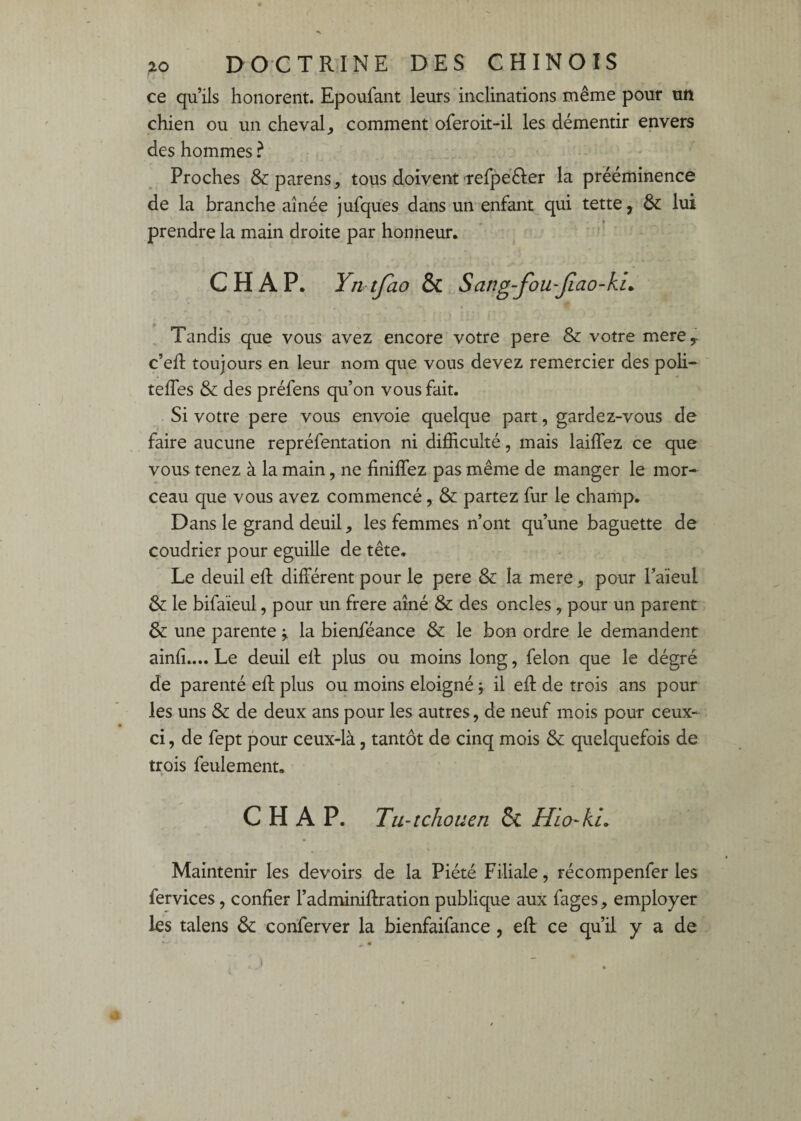 ce qu’ils honorent. Epoufant leurs inclinations même pour tin chien ou un cheval^ comment oferoit-il les démentir envers des hommes ? Proches &:parens, tous doivent-refpeéler la prééminence de la branche aînée jufques dans un enfant qui tette, & lui prendre la main droite par honneur. CH AP. Yntfao & Sang-fou-jiao-ku Tandis que vous avez encore votre pere & votre merey c’eR toujours en leur nom que vous devez remercier des poli- teffes & des préfens qu’on vous fait. . Si votre pere vous envoie quelque part, gardez-vous de faire aucune repréfentation ni difficulté, mais laiffez ce que vous tenez à la main, ne finiffez pas même de manger le mor¬ ceau que vous avez commencé, & partez fur le champ. Dans le grand deuil, les femmes n’ont qu’une baguette de coudrier pour eguille de tête. Le deuil eft différent pour le pere & la mere ^ pour l’aieul & le bifaieul, pour un frere aîné & des oncles, pour un parent & une parente \ la bienféance & le bon ordre le demandent ainfî.... Le deuil efl plus ou moins long, félon que le dégré de parenté eft plus ou moins éloigné \ il efl: de trois ans pour les uns & de deux ans pour les autres, de neuf mois pour ceux- ci , de fept pour ceux-là, tantôt de cinq mois & quelquefois de trois feulement. C H A P. Tu-tchouen ÔC Hla-kL Maintenir les devoirs de la Piété Filiale, récompenfer les fervices, confier l’adminiftration publique aux fages, employer les talens &: conferver la bienfaifance, efl ce qu’il y a de