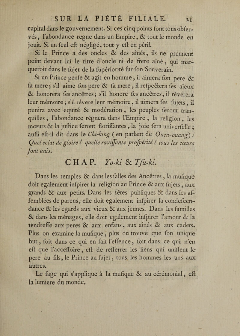 capital dans le gouvernement. Si ces cinq points font tous obfer- vés, l’abondance régné dans un Empire, & tout le monde en jouit. Si un feul eft négligé, tout y eft en péril. Si le Prince a des oncles & des aînés, ils ne prennent point devant lui le titre d’oncle ni de frere aîné, qui mar- queroit dans le fujet de la fupériorité fur fon Souverain. Si un Prince penfe & agit en homme, il aimera fon pere & fa mere -, s’il aime fon pere & fa mere , il refpeélera fes aïeux & honorera fes ancêtres j s’il honore fes ancêtres, il révérera leur mémoire ; s’il révéré leur mémoire, il aimera fes fujets, il punira avec équité & modération , les peuples feront tran¬ quilles , l’abondance régnera dans l’Empire , la religion, les ' moeurs & la juftice feront florilfantes,. la joie fera univerfelie ; aulTi eft-il dit dans le Chi-king ( en parlant de Ouen-ouang) : Qiiel éclat de gloire ! quelle ravivante profpérité ! tous les cœurs font unis, CHAR Yo-kl & TfuAl Dans les temples & dans les falles des Ancêtres , la muiïque doit egalement infpirer la religion au Prince & aux fujets, aux grands & aux petits. Dans les fêtes publiques & dans les af- femblées de parens, elle doit egalement infpirer la condefcen- dance & les égards aux vieux & aux jeunes. Dans les familles dans les ménages, elle doit egalement infpirer Famour & la tendreffe aux peres & aux enfans, aux aînés & aux cadets. Plus on examine la mufique, plus on trouve que fon unique but, foit dans ce qui en fait l’effence, foit dans ce qui n^’eii ell que l’acceffoire, eft de reflerrcr les liens qui unifient le pere au fils, le Prince au fujet, tous, les hommes les üns aux autres. Le fage qui s’applique à la mufique & au cérémonial, eft la lumière du monde.