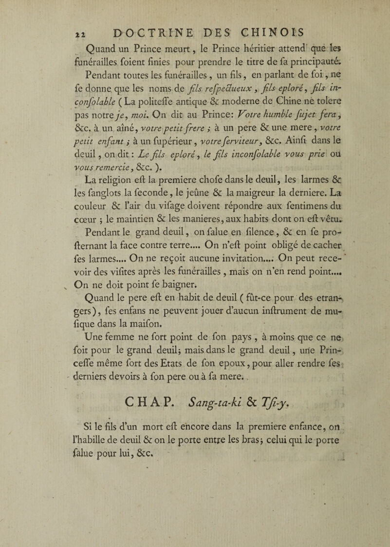 11 » Quand un Prince meurt, le Prince héritier attend qué. les funérailles foient finies pour prendre le titre de fa principauté; Pendant toutes les funérailles, un fils, en parlant de foi, ne fe donne que les noms de fils refpeSueux, fils éploré, fils in- confolable ( La politeffe antique & moderne de Chine nè toléré pas notremoi. On dit au Prince: Votre humble fujet fera^ &c. à un aîné, votre petit frere ; à un pere & une mere, votre petit enfant ; à un fupérieur, votreferviteur, &c. Ainfî' dans le deuil, on dit : Le fils éploré ^ le fils inconfolable vous prie ou vous remercie^ &c. ). La religion efl la première chofe dans le deuil, les larmes 8c les fanglots la fécondé, le jeûne 8c la maigreur la derniere. La couleur 8c l’air du vifage doivent répondre aux fentimens du cœur ; le maintien 8c les maniérés, aux habits dont on efl vêtu. Pendant le grand deuil, on falue en filence, 8c en fe pro- fternant la face contre terre.... On n’efl point obligé de cacher ^ fes larmes.... On ne reçoit aucune invitation...; On peut rece- ‘ voir des vifites après les funérailles, mais on n’en rend point.... On ne doit point fe baigner. Quand le pere efl en habit de deuil ( fût-ce pour des etran* gers), fes enfans ne peuvent jouer d’aucun inflrument de mu- fique dans la maifon. Une femme ne fort point de fon pays, à moins que ce ne foit pour le grand deuil; mais dans le grand deuil, une Prin- ceffe même fort des Etats de fon epoux, pour aller rendre feS' derniers devoirs à fon pere ou à fa mere.. / C H A P. Sang-ta-ki & TJi-y* Si le fils d’un mort eft encore dans la première enfance, on . rhabille de deuil 8c on le porte entre les bras; celui qui le'porte falue pour lui, 8cc.