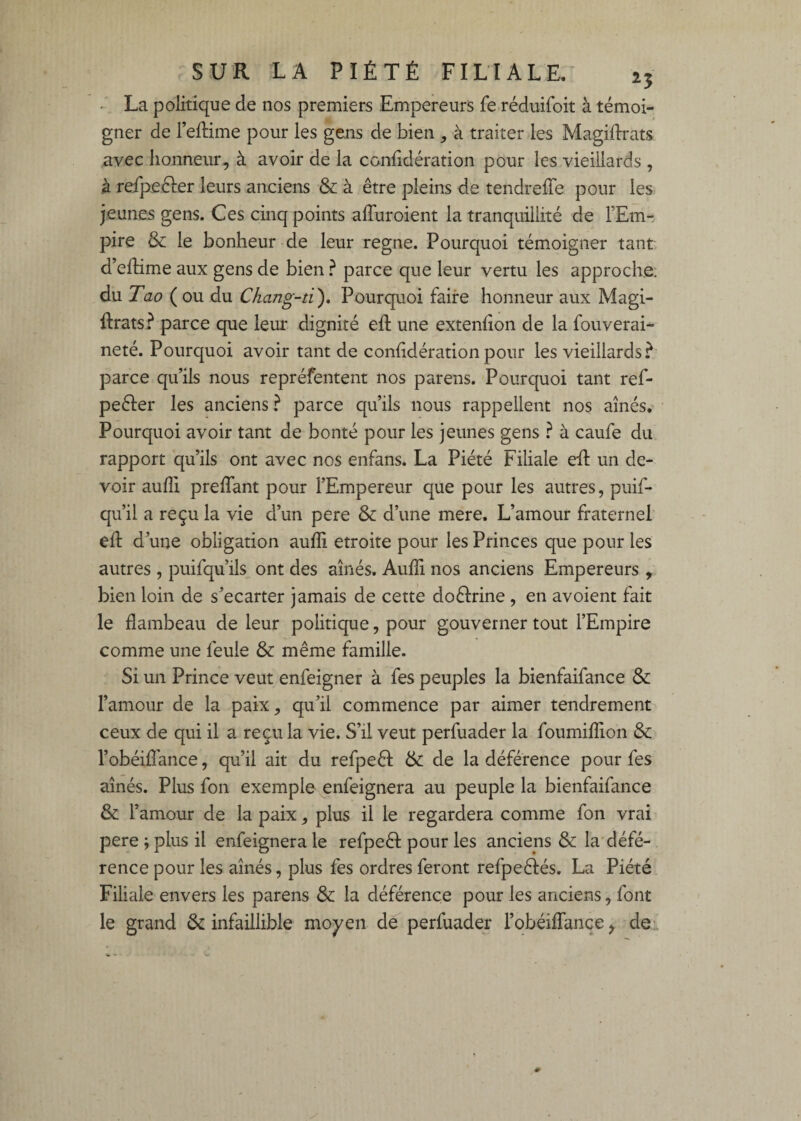 . La politique de nos premiers Empereurs fe réduifoit à témoi¬ gner de l’eftime pour les gens de bien , à traiter les Magiftrats avec honneur, à avoir de la ccnfidération pour les vieillards , à refpe&r leurs anciens & à être pleins de tendreffe pour les jeunes gens. Ces cinq points affuroient la tranquillité de FEm- pire & le bonheur de leur régné. Pourquoi tém.oigner tant d’eflime aux gens de bien ^ parce que leur vertu les approche; du Tao ( ou du Chang-ti), Pourquoi faire honneur aux Magi- ftrats? parce que leur dignité efl une exteniion de la fouverai- neté. Pourquoi avoir tant de coniidération pour les vieillards? parce qu’ils nous repréfentent nos parens. Pourquoi tant ref- peéler les anciens ? parce qu’ils nous rappellent nos aînés. Pourquoi avoir tant de bonté pour les jeunes gens ? à caufe du rapport qu’ils ont avec nos enfans. La Piété Filiale eft un de¬ voir aufli prefTant pour l’Empereur que pour les autres, puif- qu’il a reçu la vie d’un pere & d’une mere. L’amour fraternel elF d’une obligation auffi étroite pour les Princes que pour les autres , puifqu’ils ont des aînés. Auffi nos anciens Empereurs , bien loin de s’écarter jamais de cette doéirine , en avoient fait le flambeau de leur politique, pour gouverner tout l’Empire comme une feule & même famille. Si un Prince veut enfeigner à fes peuples la bienfaifance Sc l’amour de la paix, qu’il commence par aimer tendrement ceux de qui il a reçu la vie. S’il veut perfuader la foumiffion & l’obéiffiance, qu’il ait du refpeêl & de la déférence pour fes aînés. Plus fon exemple enfeignera au peuple la bienfaifance & l’amour de la paix, plus il le regardera comme fon vrai pere ; plus il enfeignera le refpeêl: pour les anciens & la'défé¬ rence pour les aînés, plus fes ordres feront refpeêlés. La Piété Filiale envers les parens & la déférence pour les anciens, font le grand infaillible moyen de perfuader l’obéifTançe, de;