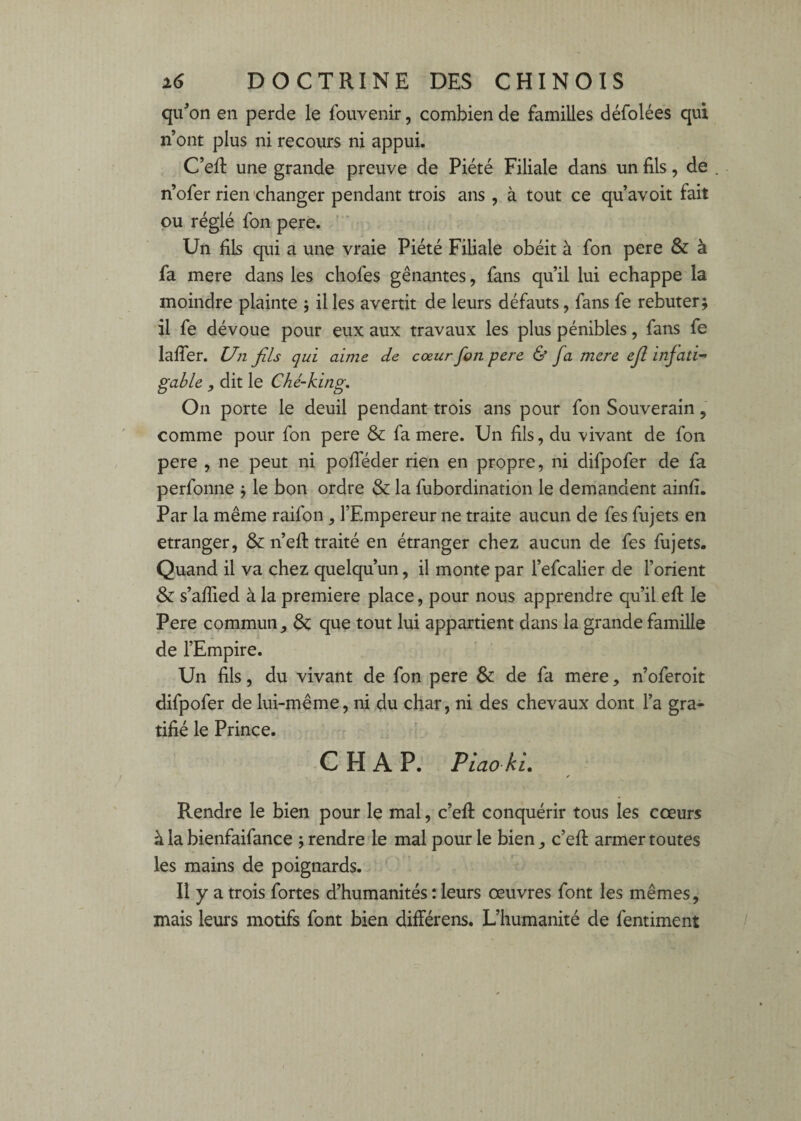 qu^on en perde le fouvenir, combien de familles défolées qui n’ont plus ni recours ni appui. C’eR une grande preuve de Piété Filiale dans un fils, de , n’ofer rien 'changer pendant trois ans , à tout ce qu’avoit fait pu réglé fon pere. Un fils qui a une vraie Piété Filiale obéit à fon pere & à fa mere dans les chofes gênantes, fans qu’il lui échappé la moindre plainte ; il les avertit de leurs défauts, fans fe rebuter; il fe dévoue pour eux aux travaux les plus pénibles, fans fe lalTer. Un fils qui aime de coeur fon pere & fa mere ejl infati^ gable , dit le Ché-king. On porte le deuil pendant trois ans pour fon Souverain, comme pour fon pere & fa mere. Un fils, du vivant de fon pere , ne peut ni pofieder rien en propre, ni difpofer de fa perfonne ; le bon ordre & la fubordination le demandent ainfi. Par la même raifon , l’Empereur ne traite aucun de fes fujets en etranger, &n’efi: traité en étranger chez aucun de fes fujets. Quand il va chez quelqu’un, il monte par l’efcalier de l’orient & s’afiied à la première place, pour nous apprendre qu’il efi: le Pere commun & que tout lui appartient dans la grande famille de l’Empire. Un fils, du vivant de fon pere & de fa mere, n’oferoit difpofer de lui-même, ni du char, ni des chevaux dont l’a gra¬ tifié le Prince. C H A P. Piao ki. Rendre le bien pour le mal, c’efi: conquérir tous les coeurs à la bienfaifance ; rendre le mal pour le bien c’efi; armer toutes les mains de poignards. Il y a trois fortes d’humanités : leurs œuvres font les mêmes, mais leurs motifs font bien différens. L’humanité de fentiment