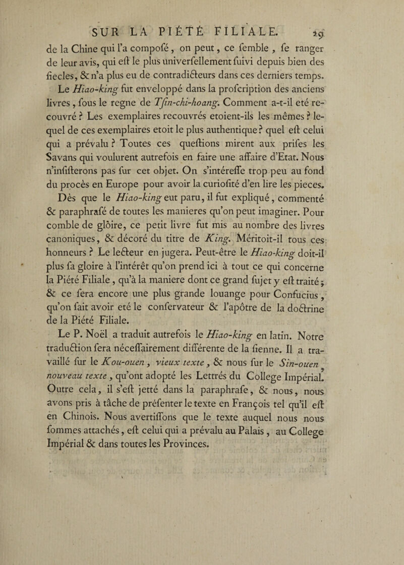 de la Chine qui l’a compofé , on peut, ce femble , fe ranger de leur avis, qui efl le plus univerfellement fuivi depuis bien des fiecles, &n’a plus eu de contradifteurs dans ces derniers temps. Le Hiao-kiîig fut enveloppé dans la profcription des anciens livres , fous le régné de Tjin-chi-hoang, Comment a-t-il été re¬ couvré ? Les exemplaires recouvrés etoient-ils les mêmes ? le¬ quel de ces exemplaires etoit le plus authentique ? quel eft celui qui a prévalu ? Toutes ces queflions mirent aux prifes les Savans qui voulurent autrefois en faire une affaire d’Etat. Nous n’infifterons pas fur cet objet. On s’intéreffe trop peu au fond du procès en Europe pour avoir la curiofîté d’en lire les pièces. Dès que le i^^ao-Uw^eut paru, il fut expliqué , commenté & paraphrafé de toutes les maniérés qu’on peut imaginer. Pour comble de gloire, ce petit livre fut mis au nombre des livres canoniques, & décoré du titre de King, Méritoit-il tous ces- honneurs ? Le leéleur en jugera. Peut-être le Hiao-king doit-il plus fa gloire à l’intérêt qu’on prend ici à tout ce qui concerne la Piété Filiale , qu’à la maniéré dont ce grand fujet y efl traité ; & ce fera encore une plus grande louange pour Confucius, qu’on fait avoir été le confervateur & l’apôtre de la doctrine de la Piété Filiale. Le P. Noël a traduit autrefois le Hiao-king en latin. Notre traduéfion fera néceffairement différente de la demie. Il a tra¬ vaillé fur le Koîi-ouen y vieux texte y & nous fur le Sin-ouen nouveau texte , qu’ont adopté les Lettrés du College Impérial. Outre cela, il s’efl jetté dans la paraphrafé, & nous, nous avons pris à tâche de préfenter le texte en François tel qu’il eff én Chinois. Nous avertiffons que le texte auquel nous nous fommes attachés, efl celui qui a prévalu au Palais , au College Impérial & dans toutes les Provinces,