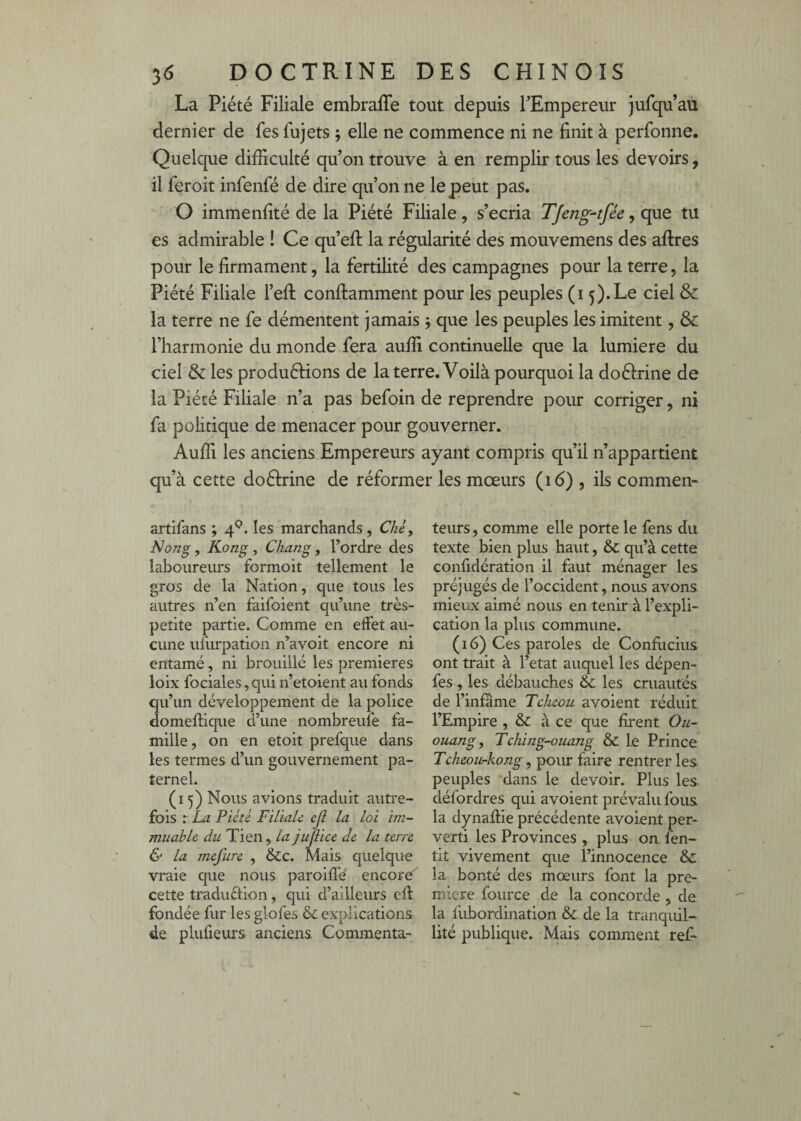 La Piété Filiale embraffe tout depuis TEmpereur jufqu’au dernier de fes fujets ; elle ne commence ni ne finit à perfonne. Quelque difficulté qu’on trouve à en remplir tous les devoirs, il feroit infenfé de dire qu’on ne le peut pas. O immenfité de la Piété Filiale, s’écria Tjeng-tfée, que tu es admirable ! Ce qu’eft la régularité des mouvemens des aftres pour le firmament, la fertilité des campagnes pour la terre, la Piété Filiale l’efl conflamment pour les peuples (i 5).Le ciel & la terre ne fe démentent jamais 5 que les peuples les imitent, & l’harmonie du monde fera auffi continuelle que la lumière du ciel & les produéliions de la terre. Voilà pourquoi la doéfrine de la Piété Filiale n’a pas befoin de reprendre pour corriger, ni fa politique de menacer pour gouverner. Auffi les anciens Empereurs ayant compris qu’il n’appartient qu’à cette doéfrine de réformer les mœurs (16) , ils commen- artifans ; 4^. les marchands, Chèf Nong, Kong, Chang, l’ordre des laboureurs formoit tellement le gros de la Nation, que tous les autres n’en faifoient qu’une très- petite partie. Comme en effet au¬ cune ufurpation n’avoit encore ni entamé, ni brouillé les premières loix fociales, qui n’etoient au fonds qu’un développement de la police domeffique d’une nombreuîé fa¬ mille , on en etoit prefque dans les termes d’un gouvernement pa¬ ternel. (15) Nous avions traduit autre¬ fois : La Pieté FiliaU cjl la loi im¬ muable du Tien, la jujiice de la terre & la mejure , &c. Mais quelque vraie que nous paroiffé encore' cette traduélion, qui d’ailleurs cil fondée fur les glofes & explications de plufieurs. anciens. Commenta¬ teurs , comme elle porte le fens du texte bien plus haut, & qu’à cette confidération il faut ménager les préjugés de l’occident, nous avons mieux aimé nous en tenir à l’expli¬ cation la plus commune. (16) Ces paroles de Confliciiis ont trait à l’etat auquel les dépen- fes , les débauches & les cruautés de l’infâme Tcheou avoient réduit l’Empire , & à ce que firent Ou- ouang, Tching-ouang & le Prince Tckeou-kong, pour faire rentrer les peuples dans le devoir. Plus les défordres qui avoient prévalu fous la dynafiie précédente avoient per¬ verti les Provinces , plus on fen- tit vivement que l’innocence 8c la bonté des mœurs font la pre¬ mière fource de la concorde , de la fubordination & de la tranquil¬ lité publique. Mais comment ref-