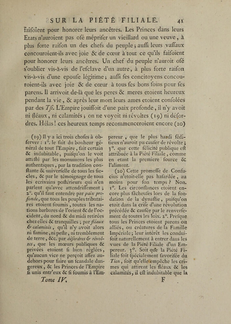 laifoient pour honorer leurs ancêtres. Les Princes dans leurs Etats n’auroient pas ofé méprifer un vieillard ou une veuve , à plus forte raifon un des chefs du peuple ; auffi leurs vaflaux concouroient-ils avec joie & de cœur à tout ce qu’ils failoient pour honorer leurs ancêtres. Un chef du peuple n’auroit ofé s’oublier vis-à-vis de l’efclave d’un autre, à plus forte raifon vis-à-vis d’une epoufe légitime ; aulTi fes concitoyens concou¬ roient-ils avec joie & de cœur à tous fes bons foins pour fes parens. Il arrivoit de-là que les peres & meres etoient heureux pendant la vie , & après leur mort leurs âmes etoient confolées par des TJi, L’Empire jouiffoit d’une paix profonde, il n’y avoit ni fléaux, ni calamités ; on ne voyoit ni révoltes (19) ni défor- dres. Hélas î ces heureux temps recommenceroient encore (20) (19) Il y a ici trois chofes à ob- ferver : le fait du bonheur gé¬ néral de tout l’Empire , fait certain & indubitable, puifqu’on le voit atteflé par les monumens les plus authentiques , par la tradition con¬ fiante & univerfelle de tous les fie- ■cles, & par le témoignage de tous les écrivains poflérieurs qui n’en parlent qu’avec attendrifTement ; 2^. qu’il faut entendre par paix pro¬ fonde, tous les peuples tributai¬ res etoient fournis , toutes les na¬ tions barbares de l’orient & de l’oc¬ cident , du nord & du midi retirées chez elles & tranquilles ; féaux & calamités , qu’il n’y avoit alors ni famine, ni pefle, ni tremblement de terre, &c. par défordres & révol¬ tes, que les mœurs publiques & privées etoient fi bien réglées, qu’aucun vice ne perçoit affez au- dehors pour faire un Icandale dan¬ gereux , & les Princes de l’Empire E unis entr’eux & fi fournis à l’Em- Tomc IV* pereiir , que le plus hardi fédi- tieux n’auroit pu caufer de révolte ; 3 que cette félicité publique efl attribuée à la Piété Filiale , comme en étant la première fource ÔC l’aliment. (20) Cette promeffe de Confli- cius n’etoit-elle pas hafardée , au moins pour fon temps ? Non. 1°. Les circonftances etoient en¬ core plus fâcheufes lors de la fon¬ dation de la dynafhe, puifqu’on etoit dans la crife d’une révolution précédée & caufée par le renverfe- ment de toutes les loix. 2°. Prefque tous les Princes etoient parens ou alliés, ou créatures de la Famille Impériale ; leur intérêt les condui- foit naturellement à entrer dans les vues de la Piété Filiale d’un Em¬ pereur. 3 Soit que la Piété Fi¬ liale foit fpécialement favorifée du Tien, foit qu’elle empêche les cri¬ mes qui attirent les fléaux & les calamités, il efl indubitable que la F