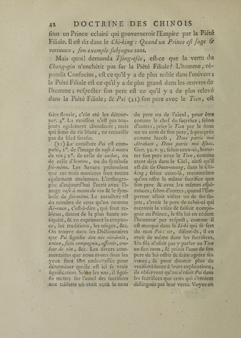 fous un Prince éclairé qui gouverneroit l’Empire par la Piété Filiale. 11 eft dit dans le Chi~king : Qiiand un Prince ejl fage & vertueux, fon exemple fubjugue tout» ■ Mais quoil demanda Tfeng-tfée, eft-ce que la vertu du Cheng-gin n’enchérit pas fur la Piété Filiale.^ L’homme, ré¬ pondit Confucius, eft ce qu’il y a de plus noble dans l’univers 5 la Piété Filiale efl ce qu’il y a de plus grand dans les œuvres de l’homme j refpeéfer fon pere efh ce qu’il y a de plus relevé dans la Piété Filiale j & Pei (21) fon pere avec le Tien, eft faire fleurir, c’eût été les détour¬ ner. 4°. La moifTon n’efl pas tou¬ jours egalement abondante ; mais qui feme du riz blanc , ne recueille pas du bled farafin. (21 ) Le caraélere Pd eft com- pofé, 1°. de l’image de vafe à inettn du vin; 2®. de celle de cachet, ou de celle àlionïme, ou du fymbole foi-même. Les Savans prétendent eue ces trois maniérés font toutes A egalement anciennes. L’orthogra¬ phe d’aujourd’hui l’écrit avec l’i¬ mage vafe à mettre du vin & le fym¬ bole de foi-même. Le caraétere efl: du nombre de ceux qu’on nomme Ki-ouen, c’eft-à-dire , qui font ta¬ bleau , datent de la plus haute an¬ tiquité , & en expriment la croyan¬ ce, les traditions , les ufages, &c. On trouve dans les Diétionnaires que Pei lignifie être mis vis-à-vis, union, faire compagnie ^ afortir, cou¬ leur de vin, &c. Les divers com¬ mentaires que nous avons fous les yeux font f(5rt embarrafl'és pour déterminer quelle efl: ici fa vraie fignification. Selon les uns, il ligni¬ fie mettre lur l’autel des facrifices une tablette ou etoit écrit le nom du pere ou de l’aieul, pour être comme le chef du facrifice ; félon d’autres, prier le Tien par le nom ou au nom de fon pere, à-peu-près comme Jacob , Deus patris mei ■Abraham , Deus patris mei Ifaac, Gen. 3 2. V. 9 ; félon ceux-ci, hono¬ rer fon pere avec le Tien, comme étant déjà dans le Ciel, ainfi qu’il efl: dit àt.Ouen-ouang, 'à2ins le Chi- king ; félon ceux-là, reconnoître •qu’on olfre le même facrifice que fon pere & avec .les mêmes efpé- rances ; félon d’autres, quand l’Em¬ pereur alloit vifiter un de fes fu- jets, c’etoit le pere de celui-ci qui recevoir la vifite & faifoit compa¬ gnie au Prince, le fils lui en cédant l’honneur’ par refpeél, comme il efl: marqué dans le Li-ki qui fe fert du mot Pei : or, difent-ils, il en etoit de même dans les facrifices. Lhi fils n’ofoit pas y parler au Tien -en fon nom , & prioit l’ame de fon pere de lui offrir faire agréer fes vœux ; & pour donner plus de vraifemblance à leurs explications , ils obfervent qu’on n’ofoit Pei dans les facrifices que ceux qui s’etoient diflingués par leur vertu, Voyez en