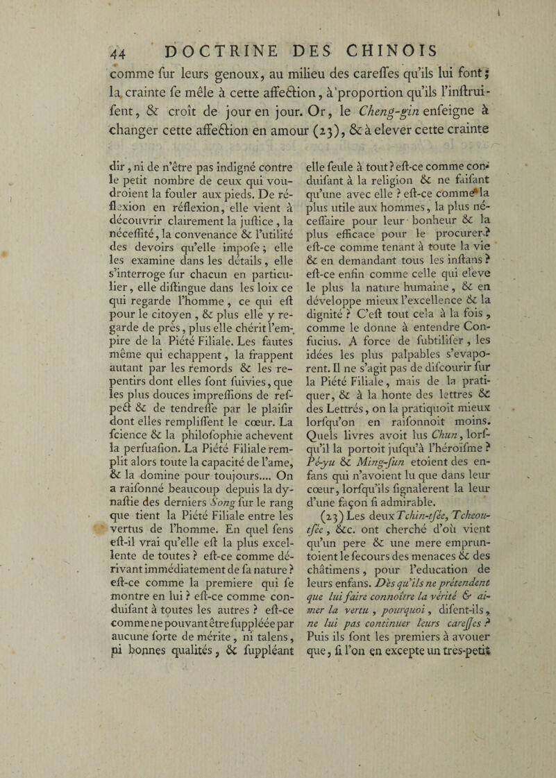 comme fur leurs genoux, au milieu des careffes qu’ils lui font; la. crainte fe mêle à cette affeèlion, à'proportion qu’ils l’inftrui- fent, & croît de jour en jour. Or, le enfeigne à changer cette affeêlion en amour (23), 8càelever cette crainte dir , ni de n’être pas indigné contre le petit nombre de ceux qui vou- droient la fouler aux pieds. De ré¬ flexion en réflexion, elle vient à découvrir clairement la jufl:ice , la néceflîté, la convenance & Tutilité des devoirs qu’elle impofe ; elle les examine dans les details, elle s’interroge fur chacun en particu¬ lier , elle diflingue dans les loix ce qui regarde l’homme , ce qui efl: pour le citoyen , & plus elle y re¬ garde de près, plus elle chérit l’em¬ pire de la Piété Filiale. Les fautes même qui échappent, la frappent autant par les remords & les re¬ pentirs dont elles font fuivies, que les plus douces impreflîons de ref- peél: & de tendreflè par le plaifir dont elles rempliflent le cœur. La fcience & la philofophie achèvent la perfuafion. La Piété Filiale rem¬ plit alors toute la capacité de l’ame, ôc la domine pour toujours.... On a raifonné beaucoup depuis la dy- naflie des derniers San^ fur le rang que tient la Piété Filiale entre les vertus de l’homme. En quel fens eft-il vrai qu’elle efl: la plus excel¬ lente de toutes ? eft-ce comme dé¬ rivant immédiatement de fa nature ? efl:-ce comme la première qui fe montre en lui ? eft-ce comme con- duifant à toutes les autres ? eft-ce comme ne pouvant être fuppîéée par aucune forte de mérite, ni talens, pi bonnes qualités, ôc fuppléant elle feule à tout? eft-ce comme con- duifant à la religion &C ne faifant qu’une avec elle ? eft-ce comme*la plus utile aux hommes, la plus né- cefl'aire pour leur bonheur & la plus efficace pour le procurer-? eft-ce comme tenant à toute la vie & en demandant tous les inftans ? eft-ce enfin comme celle qui eleve le plus la nature humaine, & en développe mieux l’excellence 6c la dignité ? C’eft tout cela à la fois , comme le donne à entendre Con¬ fucius. A force de fubtilifer , les idées les plus palpables s’évapo¬ rent. Il ne s’agit pas de difcourir fur la Piété Filiale, mais de la prati¬ quer, & à la honte des lettres 6c des Lettrés, on la pratiquoit mieux lorfqu’on en raifonnoit moins. Quels livres avoit lus Cku/z, lorf- qu’il la portoit jufqu’à l’héroifme ? Pé-yu 6c Ming-fun etoient des en- fans qui n’avoient lu que dans leur cœur, lorfqu’ils fignalerent la leur d’une façon fi admirable. (23) Les àewxTchin-tfée, Tckeoît- tfée, &c. ont cherché d’oîi vient qu’un pere & une mere emprun- toient le fecours des menaces 6c des châtimens, pour l’éducation de leurs enfans. Des qu ils ne prétendent que lui faire connoître la vérité & ai¬ mer la vertu , pourquoi, difent-ils , ne lui pas continuer leurs carejfes ? Puis ils font les premiers à avouer que, fl l’on çn excepte un tres-petit