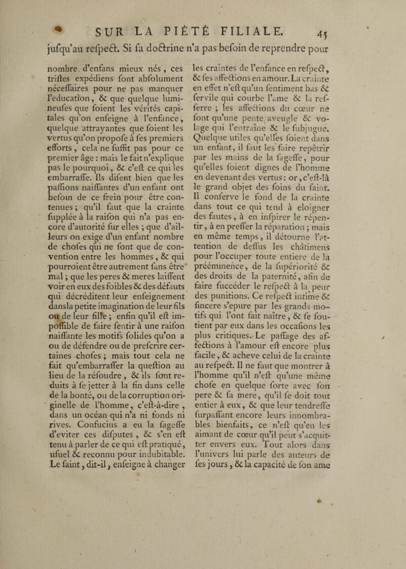 jurqu’au refpeft. Si fa do6lrine n’a pas befoin de reprendre pour nombre d’enfans mieux nés , ces triftes expédiens font abfolument néceffaires pour ne pas manquer l’éducation, & que quelque lumi- neufes que foient les vérités capi¬ tales qu’on enfeigne^ à l’enfance, quelque attrayantes que foient les vertus qu’on propofe à fes premiers efforts , cela ne fuffit pas pour ce premier âge : mais le fait n’explique pas le pourquoi, & c’eft ce qui les embarralfe. Ils difent bien que les paillons naiffantes d’un enfant ont befoin de ce frein pour être con¬ tenues ; qu’il faut que la crainte fupplée à la raifon qui n’a pas en¬ core d’autorité fur elles ; que d’ail¬ leurs on exige d’un enfant nombre de chofes qîii ne font que de con¬ vention entre les hommes , Sc qui pourroient être autrement fans être ’ mal ; que les peres & meres laiffent voir en eux des foibles & des défauts qui décréditent leur enfeignement dansla petite imagination de leur fils ou de leur fîlîe ; enfin qu’il efl im- poflible de faire fentir à une raifon naiffante les motifs folides qu’on a ou de défendre ou de preferire cer¬ taines chofes ; mais tout cela ne fait qu’embarraffer la queflion au lieu de la réfoudre , & ils font ré¬ duits à fe jetter à la fin dans celle de la bonté, ou de la corruption ori¬ ginelle de l’homme, c’efl-à-dire , dans un océan qui n’a ni fonds ni rives. Confucius a eu la fageffe d’eviter ces difputes , & s’en efl tenu à parler de ce qui efl pratiqué, iifuel & reconnu pour indubitable. Le faint, dit-il, enfeigne à changer les craintes de l’enfance en refpeéî*, & fes affeêlions en amour. La crainte en effet n’efl qu’un fentiment bas 8c fervile qui courbe l’ame & la ref- ferre ; les affeêfions du cœur ne font qu’une pente aveuglé & vo¬ lage qui l’entraîne & le fubjugue. Quelque utiles qu’elles foient dans un enfant, il faut les faire repêtrir par les mains de la fageffe, pour qu’elles foient dignes de l’homme en devenant des vertus : or, c’eft-là le grand objet des foins du faint. Il conferve le fond de la crainte dans tout ce qui tend à eloigner des fautes, à en infpirer le répen- tir, à en preffer la réparation ; mais en même temps, il détourne l’at¬ tention de deffus les châtimens pour l’occuper toute entière de la prééminence, de la fupériorité 8c des droits de la paternité, afin de faire fiiccéder le refpeél à la peur des punitions. Ce refpeft intime &: fincere s’epure par les grands mo¬ tifs qui l’ont fait naître, &c fe fou- tient par eux dans les occafions les plus critiques. Le paffage des af- feêlions à l’amour eff encore plus facile, & achevé celui de la crainte au refpeêl. Il ne faut que montrer à l’homme qu’il n’eff qu’une même chofe en quelque forte avec fon pere & fa mere, qu’il fe doit tout entier à eux, & que leur tendreffe furpaffant encore leurs innombra¬ bles bienfaits, ce n’eff qu’en les aimant de cœur qu’il peut s’ctcquit- ter envers eux. Tout alors dans l’univers lui parle des auteurs de fes jours, & la capacité de fon arae