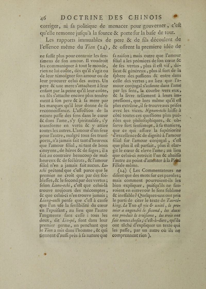 corriger, ni fa politique de menacer pour gouverner, c’eû: qu’elle remonte jufqu’à la fource & porte fur la bafe de tout. Les rapports immuables de pere &c de fils découlent de reffence même du Tien (24) ne fuffit plus pour contenir les fen- tlmens de fon amour. Il voudroit les communiquer à tout le monde, rien ne lui coûte, dès qu’il s’agit ou de leur témoigner fon amour ou de leur procurer celui des autres. Un pere une mere s’attachent à leur enfant par la peine qu’il leur coûte, un fils s’attache encore plus tendre¬ ment à fon pere & à fa mere par les marques qu’il leur donne de fa reconnoiffance. L’affeélion de la nature pafTe des fens dans le cœur & dans l’ame, s’y fpiritualife, s’y transforme en vertu & y attire toutes les autres. L’amour d’un fexe pour l’autre, malgré tous fes tranf- ports, n’a jamais fait tant d’heureux que l’amour filial, ni tant de bons citoyens, de héros & de fages ; il a fait au contraire beaucoup de mal¬ heureux & de fcélérats, & l’amour filial n’en a jamais fait aucun. Zw*- tchi prétend que c’eft parce que le premier ne croît que par des foi- bleffes, le fécond par des vertus ; félon Licou-tchi, c’efl que celui-là trouve toujours des mécomptes, & que celui-ci n’en trouve jamais ; Léang-culh penfe que c’efl à caufe que l’un iife la fenfibilité du cœur en l’epiiifant, au lieu que l’autre l’augmente fans cefTe : tous les deux , dit ' Lin-pé, font dans leur premier germe, un penchant que ïe Tien a mis dans l’homme , & qui tiennent d’aufïi près à fa nature que & offrent la première idée de fa raifon ; mais outre que l’amour filial a les prémices de fon cœur de fes vertus , plus il efl: vif, dé¬ licat & généreux, plus il fort de la fphere des paffions & entre dans celle des vertus ; au lieu que l’a¬ mour conjugal s’infinue dans l’ame par les fens, la courbe vers eux, & la livre tellement à leurs im- prefîions, que lors même qu’il efl plus extrême, U fe trouve aux prifes avec les vices. Ngnan-tchi laifTe à côté toutes ces queflions plus pué¬ riles que philofophiques, & ob- ferve fort fenfémept, à fa maniéré, que ce qui affure la fupériorité d’excellence & de dignité à l’amour filial fur l’amour conjugal , c’ell: que plus il efl parfait, plus il élar¬ git le cœur & eleve l’ame ; au lieu que celui-ci rétrécit l’un & abaifle l’autre au point d’atteiiter à la Piété Filiale même. ^ (24) ( Les Commentateurs ne difent que des mots fur ces paroles ; mais comment pourroient-ils les bien expliquer, puifqu’ils ne fait- roient en entrevoir le fens fublime & ineffable ? Quelques-uns ont pris le parti de citer le texte de Tao-ti- king. Ze Tao ejl vie & unité, le pre- viier a engendré le fécond, les deux ont produit le troifieme , les trois ont fait toutes chofes ; c’efl-à-dire, qu’ils ont tâché d’expliquer un texte qui les paffe, par un autre ou ils ne comprennent rien ),