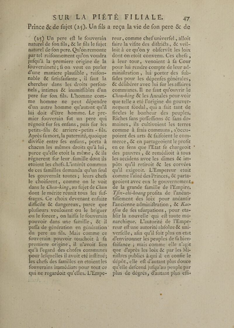 Prince & de iujet (25). Un fils a reçu la vie de fon pere & de (25) Un pere efl le fouveraiii naturel de fbn dis, & le fils le llijet naturel de fon pere. Qu’on remonte par tel raifonnement qu’on voudra iufqu’à la première origine de la loiiveraineté ; û on veut en parler d’une maniéré plaufible , raifon- nable & fatisfaifante , il faut la chercher dans les droits perfon- nels, intimes & inamiffibles d’un pere fur fon dis. L’homme com¬ me homme ne peut dépendre d’un autre homme qu’autant qu’il lui doit d’être homme. Le pre¬ mier fouverain fut un pere qui régnoit fur fes enfans , puis fur l'es petits-dis & arriéré - petits - dis. Après fa mort, la paternité, quoique divifée entre fes enfans, porta à chacun les mêmes droits qu’à lui, parce qu’elle etoit la même , & ils régnèrent fur leur .famille dont ils etoient les chefs. L’intérêt commun de ces familles demanda qu’un feul les gouvernât toutes ; leurs chefs le choifirent, comme on le voit dans le Chou-king lu) et de Chun dont le mérite réunit tous les fuf- frages. Ce choix devenant enfuite difficile & dangereux, parce que pludeurs vouloient ou le briguer ou le forcer , on lailfa le fouverain pouvoir dans une famille, & il palfa de génération en génération du pere au dis. Mais comme ce fouverain pouvoir touchoit à fa première origine , il n’avoit lieu qu’à l’egard des chofes communes pour lel'quelles il avoit été inditué; les chefs des familles en etoient les fouverains immédiats pour tout ce qui ne regardoit qu’elles. L’Empe¬ reur , comme chef univerfel, alloit faire la vidte des diftri^fs, & veil- loit à ce qu’on y obfervât les loix dont on etoit convenu. Ces chefs , à leur tour, venoient à fa Cour pour lui rendre compte de leur ad- minidration , lui porter des fub- fides pour les dépenfes générales, & délibérer avec lui fur les aft'aires communes. Il ne faut qu’ouvrir le Chou~king & les Annales pour-voir que telle a été l’origine du gouver¬ nement féodal, qui a fait tant de fiecles le bonheur des peuples. Riches fans poffieffions & fans do¬ maines , ils cultivoient les terres comme à frais communs, s’ôccu- poient des arts & faifoient le com¬ merce, & en partageoient le prodt en ce fens que l’Etat fe chargeoit ’ des pauvres , & remédioit à tous les accidens avec les dîmes & im¬ pôts qu’il retiroit &: les corvées qu’il exigeoit. L’Empereur etoit comme Famé des Princes, & parta¬ geoient avec eux le gouvernement» de la grande famille de l’Empire. TJin - chi-hoajig profita de l’anéan- tifiement des loix pour anéantir l’ancienne adminifiration , & Kac^ tfou de fes ufurpations, pour éta¬ blir la nouvelle qui efi toute mo¬ narchique. L’autorité de l’Empe¬ reur efi: une autorité abfolue& uni- verfelle, afin qu’il foit plus en état d’environner les peuples de fa bien- faifance ; mais comme elle n’agit que d’après les loix & par les Mi- nifires publics à qui il en confie le dépôt, elle efi d’autant plus douce qu’elle defceiid jufqu'au peuple par plus de dégrés, d’autant pi vis effi»