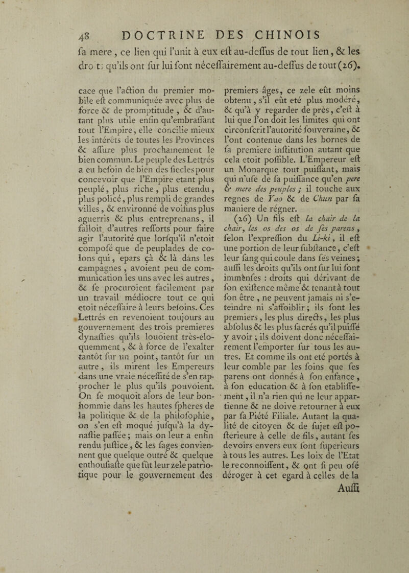 fa mere , ce lien qui l’unit à eux ell au-deflus de tout lien, & les dro t: qu’ils ont fur lui font néceflairement au-delTus de tout (26). cace que l’adioii du premier mo¬ bile ed: communiquée avec plus de force &: de promptitude , & d’au¬ tant plus utile enfin qu’embralTant tout l’Empire, elle concilie mieux les intérêts de toutes les Provinces & aflure plus prochainement le bien commun. Le peuple des Lettrés a eu befoin de bien des fieclespour concevoir que l’Empire étant plus peuplé, plus riche , plus etendu, plus policé, plus rempli de grandes villes , & environné de voiiins plus aguerris & plus entreprenans, il falloir, d’autres refîbrts pour faire agir l’autorité que lorfqu’il n’etoit compofé que de peuplades de co¬ lons qui, epars çà & là dans les campagnes , avoient peu de com¬ munication les uns avec les autres , 6c fe procuroient facilement par un travail médiocre tout ce qui etoit néceffaire à leurs beloins. Ces 'Lettrés en revenoient toujours au gouvernement des trois premières dynafties qu’ils louoient très-elo- quemment, 6l à force de l’exalter tantôt fur un point, tantôt fur un autre, ils mirent les Empereurs dans une vraie nécefiité de s’en rap¬ procher le plus qu’ils ^pouvoient. On fe moquoit alors de leur bon- bommie dans les hautes fpheres de la politique & de la phiîofophie, on s’en efi: moqué jufqu’à la dy- naftie paflee ; mais on leur a enfin rendu judice , 6c les fages convien¬ nent que quelque outré 6c quelque enthoufiafte que fut leur zele patrio¬ tique pour le gouvernement des premiers âges, ce zele eût moins obtenu , s il eut ete plus modéré, 6c qu’à y regarder de près, c’elf à lui que l’on doit les limites qui ont circonfcrit l’autorité fouveraine, 6c l’ont contenue dans les bornes de fa première inflitution autant que cela etoit pofiible. L’Empereur eft un Monarque tout puilfant, mais qui n’ufe de fa puiffance qu’en pere & nurc des peuples ; il touche aux régnés de Yao 6c de Chun par fa maniéré de régner. (26) Un fils efi: la. chair de la chair, les os des os de fes parens , félon l’exprefiion du Li-ki, il eft une portion de leur fubdance, c’eft leur fang qui coule dans fe’s veines ; auflî les eboits qu’ils ont fur lui font immènfes : droits qui dérivant de fon exigence même & tenant à tout fon être , ne peuvent jamais ni s’e- teindre ni s’affoiblir ; ils font les premiers, les plus direds, les plus abfolus 6c les plus facrés qu’il puilTë y avoir ; ils doivent donc nécelfai- rement l’emporter fur'tous les au¬ tres. Et comme ils ont été portés à leur comble par les foins que fes parens ont donnés à fon enfance , à fon éducation & à fon etabliffe- ment, il n’a rien qui ne leur appar¬ tienne & ne doive retourner à eux par fa Piété Filiale. Autant la qua¬ lité de citoyen & de fujet ed po- fterieure à celle de fils, autant fes devoirs envers eux font fuperieurs à tous les autres. Les loix de l’Etat le reconnoiffent, & ont fi peu ofé déroger à cet egard à celles de la Auia