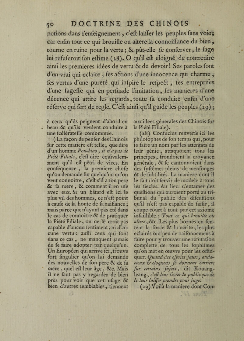 notions dans Fenfeignement, c’eft laiffer les peuples fans voie; car enfin tout ce qui brouille ou altéré la connoiflance du bien , tourne en ruine pour la vertu j & pût-elle fe conferver, le fage lui refuferoit fon eftime (28). O qu’il efi: éloigné de contredire ainfi les premières idées de vertu & de devoir 1 Ses paroles font d’un vrai qui éclairé, fes aélions d’une innocence qui charme , fes vertus d’une pureté qui infpire le refpeél, fes entreprifes d’une fageffe qui en perfuade l’imitation, fes maniérés d’une décence qui attire les regards, toute fa conduite enfin d’une réferve qui fert de réglé. C’efi: ainfi qu’il guide les peuples (29) y à ceux qu’ils peignent d’abord en beau ôc qu’ils veulent conduire à une fcélératefle confommée. (La façon de penfer des Chinois fur cette matière ell telle, que dire d’un homme Pou-hiao , il n a pas de Piété Filiale y c’efi dire equivalem- ment qu’il efi pétri de vices. En conféquence , la première chofe qu’on demande fur quelqu’un qu’on veut connoître, c’efi s’il a fon pere & fa mere, & comment il en ufe avec eux. Si un bâtard efi ici le plus vil des hommes, ce n’efi point à caufe de la honte de fanaiflance ; mais parce que n’ayant pas été dans le cas de connoître & de pratiquer la Piété Filiale , on ne le croit pas capable d’aucun fentiment, ni d’au¬ cune vertu : aufii ceux qui font dans ce cas , ne manquent jamais de fe faire adopter par quelqu’un. Un Européen qui arrive ici,trouve fort fmgulier qu’on lui demande des nouvelles de fon pere & de fa mere , quel efi leur âge, &;c. Mais il ne faut pas y regarder de bien près pour voir que cet ufage & bien d’autres femblables, tiennent aux idées générales des Chinois fur la Piété Filiale). (28) Confucius renverfe ici les philofophes de fon temps qui, pour fe faire un nom par les attentats de leur génie , attaquoient tous les principes, frondoient la croyance générale , & fe cantonnoient dans des fyfiêmes pleins  de menfonges & de fubtilités. La maniéré dont il le fait doit fervir de modèle à tous les liecles. Au lieu d’entamer des quefiions qui aiiroient porté au tri¬ bunal du public des difcufiîons qu’il n’efi pas capable de faifir, il coupe court à tout par cet axiome infaillible : Tout ce qui brouille ou altéré ,(é>Lc. Les plus bornés en fen- tent la force & la vérité ; les plus éclairés ont peu de raifonnemens à faire pour y trouver une réfutation complette de tous les fophifmes qu’on met en œuvre pour les ofilif- quer. Quand des efprits faux , auda- deux & eloquens fe donnent carrière fur certains fujets, dit Kouang- leang, cef leur livrer le public que de le leur laiffer prendre pour juge. (29) Voilà la maniéré dont Con-