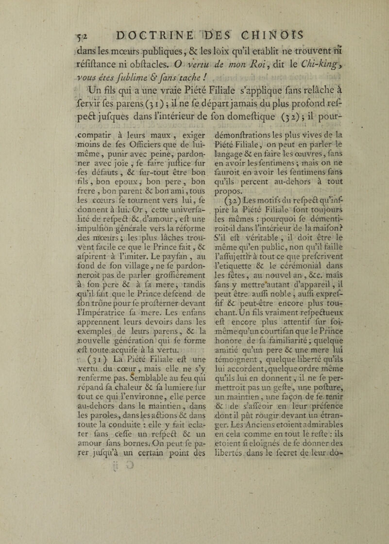 jdans les mœurs-publiques, & les loix qu’il établit ne trouvent m réfiftance ni obRacles. O vertu de mon Roi, dit le Chi-kingy vous êtes fublime & fans tache / , Un fils qui a une vraie Piété Filiale s’applique fans relâche à feryirTes parens (31 ) ; il ne fe départ jamais du plus profond ref- peél jufques dans l’intérieur de fon domeflique (3 2) j il pour- ,compatir à leurs maux , exiger moins de fes Officiers que de lui- même, punir avec peine, pardon¬ ner avec joie , fe faire juftice fur fes défauts , & fur-tout être bon bis , bon epoux, bon pere ^ bon frere , bon parent & bon ami, tous les cœurs fe tournent vers lui, fe donnent à lui; Or , cette imiverfa- lité de refpeâ: &. d’amour, eft une impulfion générale vers la réforme des mœurs; les plus lâches trou¬ vent facile ce que le Prince fait, & afpirent à l’imiter. Le payfan , au fond de fon village, ne fe pardon- neroit pas de parler groffiérement à fon pere & à fa mere, tandis qu’ilTait que le Prince defcénd de fon trône pour fe proilerner devant l’Impératrice fa mere. Les enfans apprennent leurs devoirs dans les exemples de leurs parens, & la nouvelle génération qui fe forme ed toute.acquife à la vertu. • (31) La Piété Filiale efl une vertu du cœur, mais elle ne s’y renferme pas. Semblable au feu qui répand fa chaleur & fa lumière iur tout ce qui l’environne, elle perce au-dehors dans le maintien, dans les paroles, dans les aébons & dans toute la conduite : elle y fait écla¬ ter fans ceffe un refpeêf & un amour fans bornes. On peut fe pa¬ rer jufqu’à un certain point des démonftrations les plus vives de la Piété Filiale, on peut en parler le langage & en faire les œuvres, fans en avoir les fentimens ; mais on ne fauroit en avoir les fentimens fans qu’ils percent au-dehors à tout propos. (31) Les motifs du refpeêf qu’inf pire la Piété Filiale font toujours les mêmes : pourquoi fe démenti- roit-il dans l’intérieur de lamaifon? S’il efl véritable , il doit être le même qu’en public, non qu’il faille l’affujettfr à tout ce que prefcrivent l’etiquette & le cérémonial dans les fêtes, au nouvel an , &:c. mais fans y mettre'autant d’appareil, il peut être- auffi noble , auffi expref- lif & peut-être encore plus tou¬ chant. Un fils vraiment refpeéfueux efl encore plus attentif fur foi- même qu’un courtifan que le Prince honore de fa familiarité ; quelque amitié qu’un pere & une mere lui témoignent, quelque liberté qu’ils lui accordent, quelque ordre même qu’ils lui en donnent, il ne fe per- mettroit pas un gefie, une poflure, un maintien, une façon de fe tenir & de s’afTeoir en leur préfence .dont il pût rougir devant un étran¬ ger. Les Anciens etoient admirables en cela comme en tout le refie : ils etoient fi éloignés de fe donner des libertés dans le fecret de levu: do' f : )