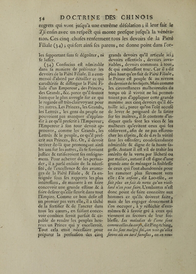 regrets qui vont jufqu’à une extrême défolation j il leur fait le TJi enfin avec un refpeêl qui monte prefque jufqu à la vénéra¬ tion. Ces cinq chofes renferment tous les devoirs de la Piété Filiale (34) j quifert ainfi fes parens, ne donne point dans Tor¬ ies fiipportant fans fe dégoûter , ni fe laffer. (34) Confucius efl admirable dans fa maniéré de préfentcr les devoirs de la Piété Filiale, il a com¬ mencé d’abord par détailler ce qui caraôérife & diftingue la Piété Fi¬ liale d’un Empereur, des Princes, des Grands , &c. parce qu’il fentoit bien que le plus aveugle fur ce qui le regarde ed très-clairvoyant pour les autres. Les Princes, les Grands, les Lettrés , les gens du peuple ne poiivoient pas manquer d’applau¬ dir à ce qu’il preferit à l’Empereur; l’Empereur à fon tour devoit ap¬ prouver , comme les Grands, les Lettrés & le peuple, ce qu’il pref¬ erit aux Princes, &c. Or, il devoit arriver de-là que prononçant ainfi les uns fur les autres, ils fe feroient Juflice & ratifieroient fes enfeigne- mens. Pour achever de les perfua- der , il a parlé enfuite de la nécef- fité, de l’excellence & des avanta¬ ges de la Piété Filiale , & l’a en- feignée fous fes rapports les plus intéreffans, de maniéré à en faire concevoir une grande eflime & à faire defirer qu’elle fleurît dans tout l’Empire. Comme ce bon defir efl un premier pas vers elle, il a tâché de la fortifier & de l’ancrer dans tous les cœurs, en faifant conce¬ voir combien feroit parfait & ca¬ pable de rendre les peuples heu- reiLX un Prince qui j excelleroit. Tout cela etoit neceffaire pour préparer la perfuafion des cinq grands devoirs qu’il articule ici ; devoirs effentiels , devoirs inva¬ riables, devoirs communs à tous , & qui embralTent tout. Car il a dit plus haut qu’en fait de Piété Filiale, le Prince efl peuple & au niveau du dernier de fès fujets. Mais comme les. circonflances malheureufes du temps où il vivoit ne lui permet- toient pas d’appliquer cette grande maxime aux cinq devoirs qu’il dé¬ taille ici, parce qu’on l’eût aceufé de lever le poignard de la fatire fur fes maîtres, il fe contente d’in¬ diquer quels font les vices & les malheurs qu’evitent ceux qui les obfervent, afin de ne pas effarou¬ cher les efprits, & de d*re la vérité fans les otfenfer; condefcendance admirable & digne de fa haute fa- gefl'e. Autant il efl vil de trahir les intérêts de la vertu par lâcheté ou par malice, autant il efl digne d’une grande ame de ménager la foibleffe de ceux qui l’ont abandonnée pour les ramener plus fûrement vers elle : Un enfant, dit Lao-tfée, en fait plus en fait de vertu quun vied-~ Lard nen peut faire. L’embarras n’efl donc point de faire connoître aux hommes ce qu’ils doivent faire, mais de les engager doucement à s’en occuper, à y réfléchir d’eux- mêmes & à favoir gré à ceux qui viennent au fecours de leur foi- bleffe. Les maladies de l'ame font comme celles du corps, dit Ping-tching, on les fent malgré foi,o7i voit quelles feront tôt ou tard funefes, on en vou-