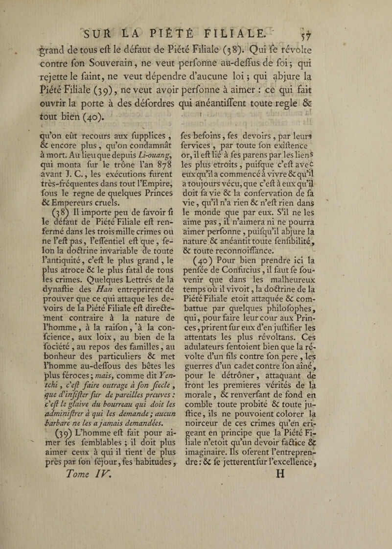 grand de tous eft le défaut de Piété Filiale (38). Qui fe révolte contre fon Souverain, ne veut perfonne audefrus,de foi; qui rejette le faint, ne veut dépendre d’aucune loi ; qui abjure la Piété Filiale (39), ne veut avoir perfonne à aimer : ce qui fait ouvrir la porte à des défordres tout bien (40). qu’on eût recours aux fupplices, 6c encore plus , qu’on condamnât à mort. Au lieu que depuis Li-ouang, qui monta fur le trône l’an 878 avant 7. C., les exécutions furent très-fréquentes dans tout l’Empire, fous le régné de quelques Princes & Empereurs cruels. (3 8) Il importe peu de favoir û le défaut de Piété Filiale efr ren¬ fermé dans les trois mille crimes ou ne l’efr pas, l’elfentiel eft que, fé¬ lon la doélrine invariable de toute l’antiquité, c’eft le plus grand, le plus atroce &c le plus fatal de tous les crimes. Quelques Lettrés de la dynaftie des Han entreprirent de prouver que ce qui attaque les de¬ voirs de la Piété Filiale eft direfte- ment contraire à la nature de l’homme, à la raifon,‘à la con- fcience, aux loix, au bien de la fociété , au repos des familles, au bonheur des particuliers & met l’homme au-deflbus des bêtes les plus féroces ; maisy comme dit Yen- tchi, cejl faire outrage à fon Jîecle , que d'irfijler fur de pareiLLes preuves : cefl le glaive du bourreau qui doit les adminifrer a qui les demande; aucun barbare ne les a jamais demandées. (39) L’homme eft fait pour ai¬ mer fes femblables ; il doit plus aimer ceux à qui il tient de plus près par fon féjour, fes habitudes, Tome IV, qui anéantiffent toute réglé & I fes befolns, fes devoirs , par leurs fervices , par toute fon exiftence or, il eft lié à fes parens par les lienS les plus étroits , puifque c’eft avec eux qu’il a commencé à vivre & qu’ü a tou] ours vécu, que c’eft à eux qu’il doit fa vie & la confervation de fa vie, qu’il n’a rien &: n’eft rien dans le monde que par eux. S’il ne les aime pas, il n’aimera ni ne pourra aimer perfonne, puifqu’il abjure la nature & anéantit toute fenfibilité , & toute reconnoifîance. (40) Pour bien prendre ici la penfée de Confucius, il faut fe fou- venir que dans les malheureux temps oîi il vivoit, la doftrine de la Piété Filiale etoit attaquée 6c com¬ battue par quelques philofophes, qui, pour faire leur cour aux Prin¬ ces , prirent fur eux d’en juftifîer les attentats les plus révoltans. Ces adulateurs fentoient bien que la ré¬ volte d’un fils contre fon pere , les guerres d’un cadet contre fon aîné , pour le détrôner, attaquant de front les premières vérités de la morale , 6c renverfant de fond en comble toute probité & toute ju- ftice, ils ne pouvoient colorer la noirceur de ces crimes qu’en éri¬ geant en principe que la Piété Fi¬ liale n’etoit qu’un devoir faftice & imaginaire. Ils oferent l’entrepren¬ dre : ÔC fe jetterentfur l’excellencê^, H