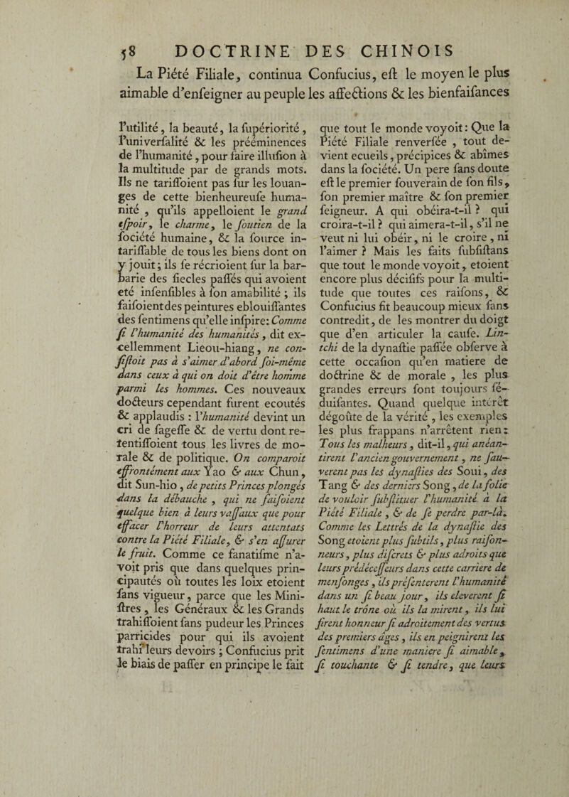 La Piété Filiale, continua Confucius, eft le moyen le plus aimable d’enfeigner au peuple les affeéfions & les bienfaifances l’utilité, la beauté, la fupériarité , l’univerfalité & les prééminences de rhumanité , pour faire illufîon à la multitude par de grands mots. Ils ne tarifToient pas fur les louan¬ ges de cette bienheureufe huma¬ nité , qu’ils appelloient le grand efpoir, le charme ^ le foutien de la fociété humaine, àc la fource in- tariffable de tous les biens dont on y Jouit ; ils fe récrioient fur la bar¬ barie des fiecles paffés qui avoient été infenfibles à Ion amabilité ; ils faifoientdes peintures eblouiffantes des fentimens qu’elle infpire: Comme fi Inhumanité des humanités , dit ex¬ cellemment Liêou-hiang, ne con- fijloit pas à s^aimer d'abord foi-même dans ceux à qui on doit d'être homme parmi les hommes. Ces nouveaux doéfeurs cependant Firent écoutés & applaudis : Vhumanité devint un cri de fageffe & de vertu dont re- tentiffoient tous les livres de mo¬ rale & de politique. On comparoit effrontément aux Yao 6- aux Chun, dit Sun-hio , de petits Princes plongés dans la débauché , qui ne faifoient qiulque bien à leurs vaffaux que pour effacer l'horreur de Leurs attentats contre la Piété Filiale y & s'en afurer le fruit. Comme ce fanatifme n’a- voit pris que dans quelques prin¬ cipautés oîi toutes les loix etoient fans vigueur, parce que les Mini¬ ères , les Généraux & les Grands trahiffoient fans pudeur les Princes parricides pour qui ils avoient trahrieurs devoirs ; Confucius prit le biais de palTer en principe le fait que tout le monde voyoit : Que la Piété Filiale renverfée , tout de¬ vient ecueils, précipices & abîmes dans la fociété. Un pere fans doute eft le premier fouverain de fon fils ^ fon premier maître & fon premier feigneur. A qui obéira-t-il ? qui croira-t-il ? qui aimera-t-il, s’il ne veut ni lui obéir , ni le croire , ni l’aimer ? Mais les faits fubfiflans que tout le monde voyoit, etoient encore plus décififs pour la multi¬ tude que toutes ces raifons, & Confiicius fit beaucoup mieux fans contredit, de les montrer du doigt que d’en articuler la caufe. Lin- tchi de la dynafiie paflée obferve à cette occafion qu’en matière de doéfrine & de inorale , les plus grandes erreurs font toujours fe— duifantes. Quand quelque intérêt dégoûte de la vérité , les exemples les plus frappans n’arrêtent rienr Tous les malheurs , dit-il, qui anéan¬ tirent l'ancien gouvernement , ne fau— verent pas les dynafies des Soui, des Tang & des derniers Song la folie de vouloir fubfituer Vhumojiité à la Piété Filiale , & de fe perdre par-là:.. Comme les Lettrés de la dynaf ie des Song etoient plus fubtils, plus raifon- rieurs, plus diferets & plus adroits que leursprédécejfeurs dans cette carrière de menfonges, ils préfenterent l'humanité dans un f beau jour y ils eleverent Ji haut le trône où ils la mirent, ils lui firent honneur fi adroitement des vertus, des premiers âges, ils en peignirent les fentimens d'une maniéré fi aimable,^ fi touchante 6* fi tendre y que leurs