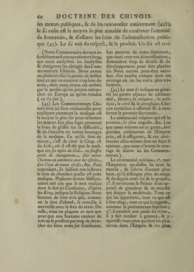 les mœurs publiques, & de les renouveller entièrement (42) V. le Li enfin efi: le moyen le plus aimable de conferver l’autorité du Souverain, & d-afiurer les foins de l’adminifiration publi¬ que (43). Le Li naît durefpeél, &le produit. Un fils efi; ravi (Notre Commentaire devient in- fenfiblement fi ennuyeufement long, que nous analyfons les Analyfies Sc abrégeons,les abrégés des Com¬ mentateurs Chinois. Nous avons eu plufieurs fois la penfée de brûler tout ce qui va courant trop loin du texte, mais nous avons été arrêtés par la penfée qu’on pourra retran-. cher en Europe ce qu’on voudra ( on Va fait (42) Les Commentateurs Chi¬ nois font ici bien embarrafies pour expliquer comment la mufique efi le moyen le plus fùr pour réformer les mœurs. Les plus fages prennent le biais de glifler fiu* la difficulté , & de s’étendre en vaines louanges de la mufique. Ce qu’ils font de mieux , c’eft de citer le Chap. 18 du Lï-kiy oii il efi dit que la mufi¬ que tin fis réglés du Ciel,.,, ne fioujfre point de changement. fait entrer Vhomme en commerce avec les efprits... fixe Vetat de toutes chofis, &c. Puis cependant, ils laiflent aux leéleurs le foin de chercher quelle efi cette mufique. Plufieurs favans Miffion- naires ont cru que le mot mufique dont fe fert ici Conflicius , d’après les King, indique la Religion. Nous ibmmes de leur avis qui, comme on le fent d’abord, fe concilie à merveille avec le fens du texte. Du refie, nous ne plaçons ce mot que pour que nos Socrates couleur de rofe ne fe preflent pas trop de déco¬ cher des bons mots fur Confucius. Les preuves de notre fentiment, que nous croyons démonfiratives .y demandent trop de détails ÔC de développemens pour être placées ici. Nous aurons pevit-être occa- fion d’en rendre compte dans uii,- ouvrage où on les verra plus vo-» lontiers. (43) Le mot Zi indique en géné¬ ral les quatre efpeces de cérémo-- nial, favoir ; le religieux , le poli¬ tique y le civil & le domefiique. Cha¬ cun contribiie à affermir & à con- - ferver le pouvoir fouverain.. Le cérémonial religieux qui efi le premier, le plus augufie , &c. ( ce que nous voyons en ce genre, aux. grandes cérémonies de l’Empire, près, efi fi affligeant, & ces céré¬ monies elles-mêmes font un fujetfi epineux, que nous n’avons le cou¬ rage de fuivre ici les Commen- - tateurs ).  Le politiqiiey 1°. met' l’Empereur aii-deffiis de tout le monde , & l’eleve d’autant plus haut, qu’il difiingue plus de rangs & de dégrés entre lui & le peuple ; 2°. il environne le Prince d’un ap¬ pareil de grandeur & de majefié qui frappe la multitude. Tout ce qui lui appartient, tout ce qui efi à fon ufage, tout ce qui le regarde , annonce fa prééminence fuprême ;. 3 il conduit aux pieds du trône , il y fait tomber à genoux, & y • rapetiffe tous ceux qui font les plus élevés dans l’Empire ôc les pte