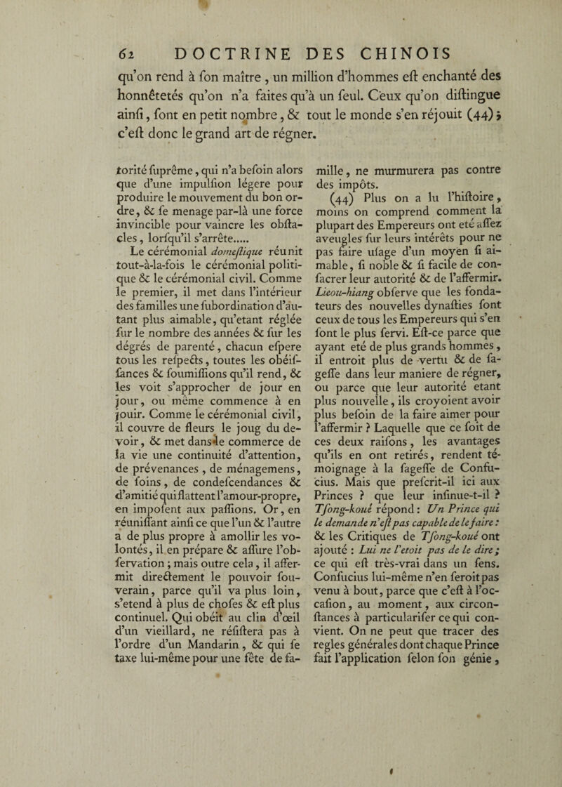 qu’on rend à fon maître , un million d’hommes eft enchanté des honnêtetés qu’on n’a faites qu’à un feul. Ceux qu’on diftingue ainfî, font en petit nombre, & tout le monde s’en réjouit (44) ÿ c’eR donc le grand art de régner. torité fuprême, qui n’a befoin alors que d’une impullion légère pour produire le mouvement du bon or¬ dre , fe ménagé par-là une force invincible pour vaincre les obfta- cles , lorfqu’il s’arrête. Le cérémonial domejliquc réunit tout-à-la-fois le cérémonial politi¬ que 6c le cérémonial civil. Comme le premier, il met dans l’intérieur des familles une fubordination d’au¬ tant plus aimable, qu’étant réglée fur le nombre des années 6c fur les dégrés de parenté, chacun efpere tous les relpefts, toutes les obéif- lànces 6c foumiflions qu’il rend, 6c les voit s’approcher de jour en jour, ou même commence à en jouir. Comme le cérémonial civil, il couvre de fleurs le joug du de¬ voir , 6c met dansée commerce de la vie une continuité d’attention, de prévenances , de ménagemens, de foins, de condefcendances 6c d’amitié qui flattent l’amour-propre, en impofent aux paflions. Or, en réuniffant ainfi ce que l’un 6c l’autre a de plus propre à amollir les vo¬ lontés , il en prépare 6c alTure l’ob- fervation ; mais outre cela, il affer¬ mit diredement le pouvoir fou- verain, parce qu’il va plus loin, s’étend à plus de chofes 6c efl: plus continuel. Qui obéit au clin d’œil d’un vieillard, ne réflflera pas à l’ordre d’un Mandarin, 6c qui fe taxe lui-même pour une fête de fa¬ mille, ne murmurera pas contre des impôts. (44) Plus on a lu l’hiftoire, moins on comprend comment la plupart des Empereurs ont été aflez aveugles fur leurs intérêts pour ne pas faire ufage d’un moyen fi ai¬ mable , fi noble 6c fi facile de con- facrer leur autorité 6c de l’affermir. Lieou-hiang obferve que les fonda¬ teurs des nouvelles dynafties font ceux de tous les Empereurs qui s’en font le plus fervi. Efl-ce parce que ayant été de plus grands hommes , il entroit plus de vertu 6c de fa- geffe dans leur maniéré de régner, ou parce que leur autorité étant plus nouvelle, ils croyoient avoir plus befoin de la faire aimer pour l’affermir ? Laquelle que ce foit de ces deux raifons, les avantages qu’ils en ont retirés, rendent té¬ moignage à la fageffe de Confu¬ cius. Mais que prefcrit-il ici aux Princes ? que leur infinue-t-il ? Tfong-koué répond: Un Prince, qui le demande neji pas capable de le faire : 6c les Critiques de Tfong-koué ont ajouté : Lui ne Vetoit pas de le dire ; ce qui efl: très-vrai dans un fens. Confucius lui-même n’en feroitpas venu à bout, parce que c’efl: à l’oc- cafion, au moment, aux circon- flrances à particularifer ce qui con¬ vient. On ne peut que tracer des règles générales dont chaque Prince fait l’application félon fon génie,