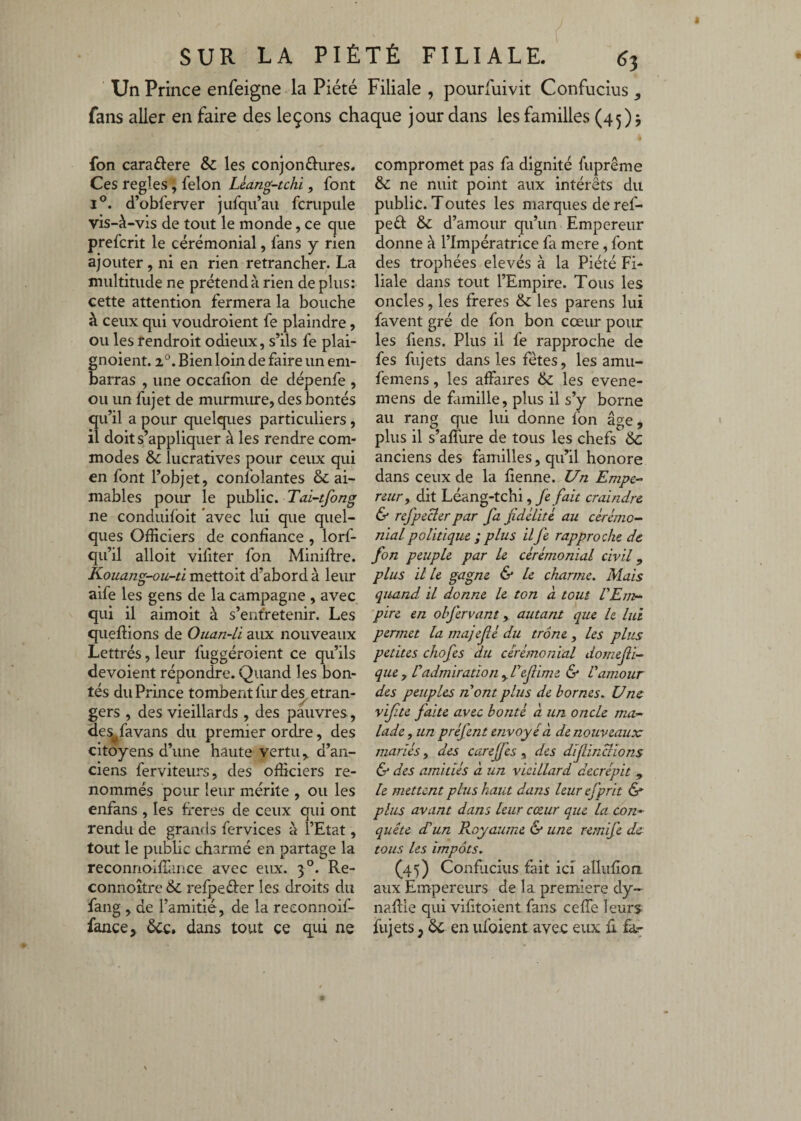 Un Prince enfeigne la Piété Filiale , pourfuivit Confucius , fans aller en faire des leçons chaque jour dans les familles (45) j fon caraftere Sc les conjonôures. Ces réglés ; félon Leang-tchi, font 1°. d’obferver jufqu’aii fcrupiile vis-à-vis de tout le monde, ce que prefcrit le cérémonial, fans y rien ajouter , ni en rien retrancher. La multitude ne prétend à rien de plus: cette attention fermera la bouche à ceux qui voudroient fe plaindre, ou les rendroit odieux, s’ils fe plai- noient. 2°. Bien loin de faire un em- arras , une occahon de dépenfe , ou un fujet de murmure, des bontés qu’il a pour quelques particuliers , il doit s’appliquer à les rendre com¬ modes & lucratives pour ceux qui en font l’objet, confolantes & ai¬ mables poiu* le public. Tai-tfong ne conduifoit avec lui que quel¬ ques Officiers de confiance , lorf- qu’il alloit vifiter fon Miniftre. Kouang-ou-ti mettoit d’abord à leur aife les gens de la campagne , avec qui il aimoit à s’entretenir. Les queftions de Ouan-Li aux nouveaux Lettrés, leur fuggéroient ce qu’ils dévoient répondre. Quand les bon¬ tés du Prince tombent fur de^ etran¬ gers , des vieillards , des pauvres, des^favans du premier ordre, des citoyens d’une haute vertu,, d’an¬ ciens ferviteurs, des officiers re¬ nommés pour leur mérite , ou les enfans , les freres de ceux qui ont rendu de grands fervices à l’Etat, tout le public charmé en partage la reconnoiffimce avec eux. 3°. Re- connoître & refpeéier les droits du fang , de l’amitié, de la reconnoif- fance, ôcc. dans tout ce qui ne compromet pas fa dignité fuprême & ne nuit point aux intérêts du public. Toutes les marques de ref- peri & d’amour qu’un Empereur donne à l’Impératrice fa mere, font des trophées elevés à la Piété Fi- liale dans tout l’Empire. Tous les oncles, les freres &: les parens lui favent gré de fon bon cœur pour les fiens. Plus il fe rapproche de fes fiijets dans les fêtes, les amu- feniens, les affaires & les evene- mens de famille, plus il s’y borne au rang que lui donne fon âge, plus il s affure de tous les chefs de anciens des familles, qu’il honore dans ceux de la fienne. Un Empe-^ renry dit Léang-tchi, fe fait craindre & refpeBer par fa fidélité au cérémo¬ nial politique ; plus il fe rapproche de fon peuple par le cérémonial civil ^ plus il le gagne & le charme. Mais quand il donne le ton à tout VEmr- pire en obfervant, autant que le lui permet la majefîé du trône , les plus petites chofes du cérémonial domefli- que y Cadmiration y l'efiime & Vamour des peuples nom plus de bornes. Une vifite faite avec bonté à un oncle ma¬ lade y un préfent envoyé à de nouveaux mariés, des carefes , des dïflinaions & des amitiés à un vieillard décrépit , le mettent plus haut dans leur efprit &■ plus avant dans leur cœur que la con¬ quête d’un Royaume & une remife de tous les impôts. (45) Conficius fait ici alliifion aux Empereurs de la première dy- naflie qui vifitoient fans cefTe leurs fujets, 6c en ufoient avec eux û fkr