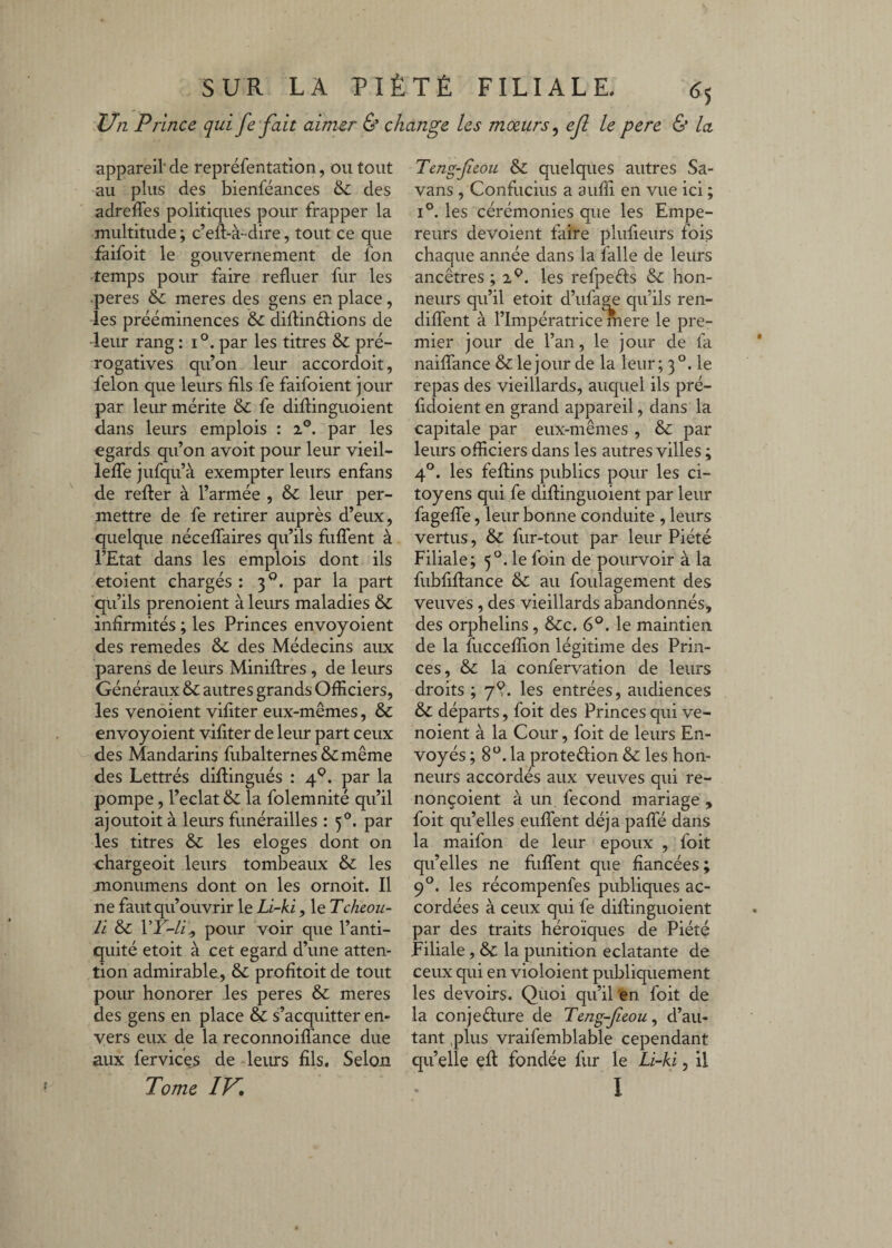 Un Prince qui fe fait aimer Ù change les moeurs^ ejl le pere & la appareil' de repréfentation, ou tout au plus des bienféances & des adrelTes politiques pour frapper la multitude ; c’eft-à-dire, tout ce que faifoit le gouvernement de fon temps pour faire refluer fur les •peres & meres des gens en place , les prééminences & diflinftions de •leur rang : i par les titres & pré¬ rogatives qu’on leur accordoit, félon que leurs fils fe faifoient jour par leur mérite & fe dillinguoient dans leurs emplois : i®. par les égards qu’on avoit pour leur vieil- leïTe jufqu’à exempter leurs enfans de relier à l’armée , & leur per¬ mettre de fe retirer auprès d’eux, quelque nécelTaires qu’ils fiilTent à l’Etat dans les emplois dont ils etoient chargés : 3®. par la part qu’ils prenoient à leurs maladies & infirmités ; les Princes envoyoient des remedes & des Médecins aux parens de leurs Miniflres , de leurs Généraux & autres grands Officiers, les venôient vifiter eux-mêmes, & envoyoient vifiter de leur part ceux des Mandarins fubalternes&même des Lettrés diftingués : 4^. par la pompe, l’éclat & la folemnité qu’il ajoLitoit à leurs funérailles : 5®. par les titres & les eloges dont on chargeoit leurs tombeaux & les monumens dont on les ornoit. Il ne faut qu’ouvrir le Li-ki, le Tcheou- li &c pour voir que l’anti¬ quité etoit à cet egard d’une atten¬ tion admirable, & profitoit de tout pour honorer les peres & meres des gens en place & s’acquitter en¬ vers eux de la reconnoifl'ance due aux fervices de leurs fils. Selon Teng-feou ôz quelques autres Sa- vans , Confucius a auffi en vue ici ; 1°. les cérémonies que les Empe¬ reurs dévoient faire plufieurs fois chaque année dans la falle de leurs ancêtres ; les refpeéls Sz hon¬ neurs qu’il etoit d’iifage qu’ils ren- dilTent à l’Impératrice rhere le pre¬ mier jour de l’an, le jour de fa naiflTance & le jour de la leur; 3°. le repas des vieillards, auquel ils pré- fidoient en grand appareil, dans la capitale par eux-mêmes , & par leurs officiers dans les autres villes ; 4®. les feflins publics pour les ci¬ toyens qui fe diflinguoient par leur fagelTe, leur bonne conduite , leurs vertus, ôz fur-tout par leur Piété Filiale; 5®. le foin de pourvoir à la fubfiflance Sz au foulagement des veuves , des vieillards abandonnés, des orphelins, &c. 6®. le maintien de la fucceffion légitime des Prin¬ ces, &z la confervation de leurs droits ; 7^. les entrées, audiences &z départs, foit des Princes qui ve- noient à la Cour, foit de leurs En¬ voyés ; 8®. la proteélion & les hon¬ neurs accordés aux veuves qui re- nonçoient à un fécond mariage , foit qu’elles euITent déjà paffé dans la maifon de leur epoux , foit qu’elles ne fiilTent que fiancées; 9®. les récompenfes publiques ac¬ cordées à ceux qui fe diflinguoient par des traits héroïques de Piété Filiale, & la punition éclatante de ceux qui en violoient publiquement les devoirs. Quoi qu’il en foit de la conjeélure de Teng-feou^ d’au¬ tant ,plus vraifemblable cependant qu’elle efl fondée fur le Li-ki, il