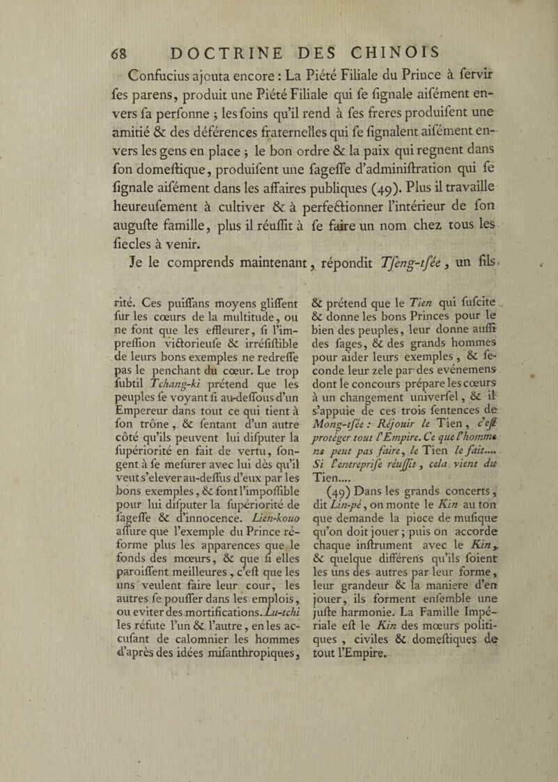 Confucius ajouta encore : La Piété Filiale du Prince à fervir fes parens, produit une Piété Filiale qui fe iignale aifément en¬ vers fa perfonne j les foins qu’il rend à fes freres produifent une amitié & des déférences fraternelles qui fe lignaient aifément en¬ vers les gens en place j le bon ordre & la paix qui régnent dans fon domeflique, produifent une fagelfe d’adminifiration qui fe fignale aifément dans les affaires publiques (49). Plus il travaille heureufement à cultiver & à perfeélionner l’intérieur de fon augufte famille, plus il.réuffit à fiecles à venir. Je le comprends maintenant rlté. Ces puiffans moyens gliffent fur les cœurs de la multitude, ou ne font que les effleurer, fi l’im- prelfion vidlorieufe & irréfifiible de leurs bons exemples ne redreffe pas le penchant du cœur. Le trop fubtil Tchang-ki prétend que les peuples fe voyant fi au-defibus d’un Empereur dans tout ce qui tient à fon trône , & fentant d’un autre côté qu’ils peuvent lui difputer la fupériorité en fait de vertu, fon- gent à fe mefurer avec lui dès qu’il veiits’eleveraii-deirus d’eux par les bons exemples, & fontl’impoffible pour lui difputer la fupériorité de fagelTe & d’innocence. Lien-kouo affure que l’exemple du Prince ré¬ forme plus les apparences que le fonds des mœurs, & que fi elles paroifient meilleures , c’efi: que les uns veulent faire leur, cour, les autres fe pouffer dans les emplois, ou éviter des mortifications. les réfute l’im l’autre, en les ac- enfant de calomnier les hommes d’après des idées mifanthropiques, fe faire un nom chez tous les , répondit Tfeng-tfée , un fils. Sc prétend que le Tien qui fufeite & donne les bons Princes pour le bien des peuples, leur donne aufîî des fages, & des grands hommes pour aider leurs exemples , & fé¬ condé leur zele par des evénemens dont le concours prépare les cœurs à un changement univerfel, & il s’appuie de ces trois fentences de Mong-tfée : Réjouir le Tien , ce^ protéger tout f Empire. Ce que Ühomme ni peut pas fiùre^ le Tien le fait.... Si Pentreprife réujjit y cela, vient du Tien.... (49) Dans les grands concerts , dit Lin-péy on monte le Kin au ton que demande la piece de mufique qu’on doit jouer ; puis on accorde chaque infiniment avec le Kin y & quelque différens qu’ils foient les uns des autres par leur forme, leur grandeur & la maniéré d’en jouer, ils forment enfemble une jufie harmonie. La Famille Impé¬ riale efi le Kin des mœurs politi¬ ques , civiles &. domefiiques de tout l’Empire,