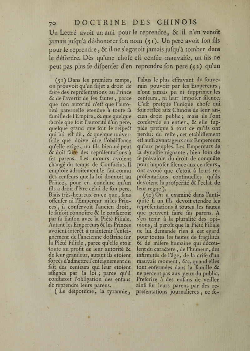 Un Lettré avoir un ami pour le reprendre, & il n’en venoit jamais jufqu’à déshonorer fon nom (51). Un pere avoit Ton fils pour le reprendre, & il ne s’egaroit jamais jufqu’à tomber dans le défordre. Dès qu’une chofe efl cenfée mauvaife, un fils ne peut pas plus fe difpenfer d’en reprendre fon pere (52) qu’un (51) Dans les premiers temps, on proiivoit qu’un fujet a droit de faire des repréfentations au Prince ik. de l’avertir de fes fautes , parce que fon autorité n’eft que l’auto¬ rité paternelle etendue à toute fa famille de l’Empire, & que quelque facrée que foit l’autorité d’un pere, quelque grand que foit le refpeft qui lui efl du, & quelque univer- felle que doive être l’obéiffance qu’elle exige, un fils bien né peut éc doit faiJe des repréfentations à fes parens. Les mœurs avoient changé du temps de Confucius. Il emploie adroitement le fait connu des cenfeurs que la loi donnoit au Prince, pour en conclure qu’un fils a droit d’être celui de fon pere. Biais très-heureux en ce que, fans olfenfer ni l’Empereur ni les Prin¬ ces , il confervoit l’ancien droit, le faifoit connoître & le confacroit par fa liaifon avec la Piété Filiale. Autant les Empereurs & les Princes avoient intérêt à maintenir l’enfei- gnement de l’ancienne doâirine fur la Piété Filiale , parce qu’elle etoit toute au profit de leur autorité & de leur grandeur, autant ils etoient forcés d’admettre l’enfeignement du fait des cenfeurs qui leur etoient aflignés par la loi ; parce qu’il confiatoit l’obligation des enfans (de reprendre leurs parens. ( te defpotifme, la tyrannie, l’abus le plus efirayant du fouve- rain pouvoir par les Empereurs , n’ont jamais pu ni fupprimer les cenfeurs, ni leur impofer filence. C’efi: prefque l’unique chofe qui foit refiée aux Chinois de leur an¬ cien droit public ; mais ils l’ont confervée en entier, & elle fup- plée prefque à tout ce qu’ils ont perdu : du refie, cet etablifiement efi aufiî avantageux aux Empereurs qu’aux peuples. Les Empereurs de la dynafiie régnante , bien loin de fe prévaloir du droit de conquête pour impofer filence aux cenfeurs, ont avoué que c’etoit à leurs re¬ préfentations continuelles qu’ils dévoient la profpérité & l’eclat de leur régné ). (52) On a examiné dans l’anti¬ quité fi un fils devoit etendre les repréfentations à toutes les fautes que peuvent faire fes parens. A s’en tenir à la pluralité des opi¬ nions , il paroît que la Piété Filiale ne lui demande rien à cet egard pour toutes les fautes de fragilités & de mifere humaine qui décou¬ lent du caraûere, de l’humeur, des infirmités de l’âge, de la crife d’un mauvais moment, &c. quand elles font enfermées dans la famille & ne percent pas aux yeux du public. Prefcrire à des enfans de veiller ainfi fur leurs parens par des re¬ préfentations journalières, ce fe-