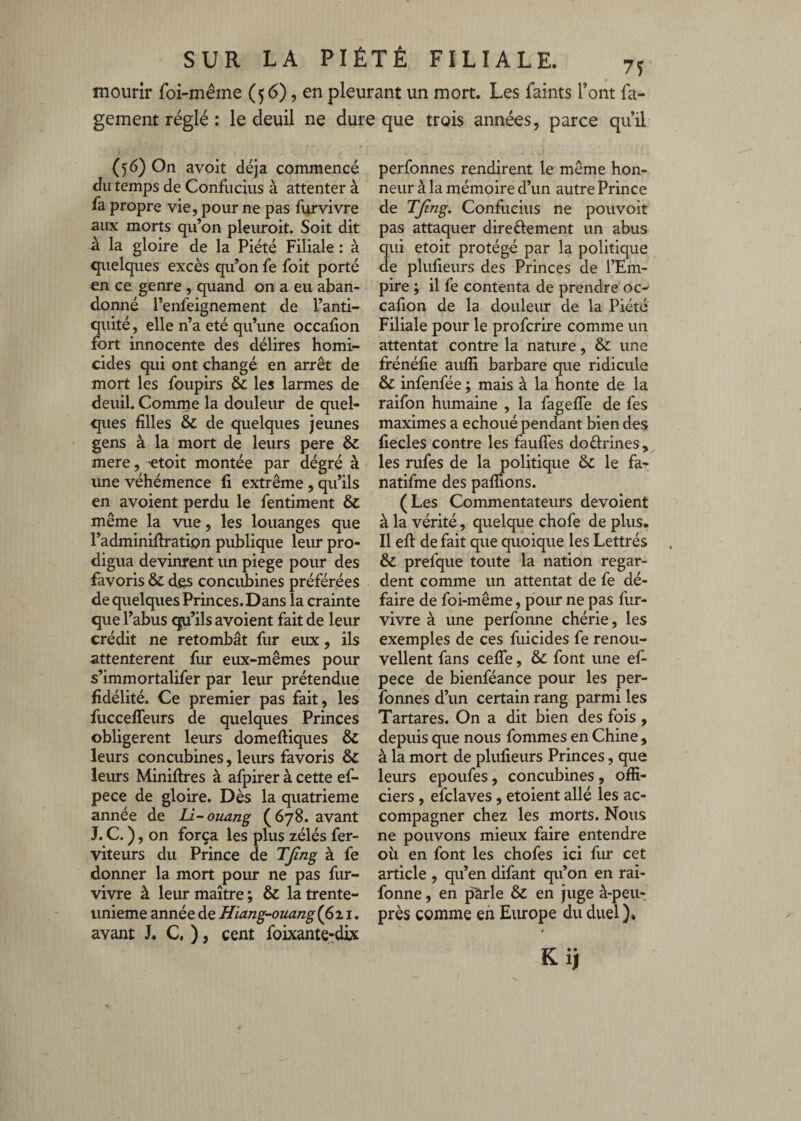 mourir foi-mêiiie (56), en pleurant un mort. Les faints l’ont fa- gement réglé : le deuil ne dure que trois années, parce qu’il (5:6) On avoir déjà commencé du temps de Confucius à attenter à fa propre vie, pour ne pas furvivre aux morts qu’on pleuroit. Soit dit à la gloire de la Piété Filiale : à quelques excès qu’on fe foit porté en ce genre , quand on a eu aban¬ donné l’enfeignement de l’anti¬ quité, elle n’a été qu’une occalion fort innocente des délires homi¬ cides qui ont changé en arrêt de mort les foupirs & les larmes de deuil. Comme la douleur de quel¬ ques filles & de quelques jeunes gens à la mort de leurs pere & mere, etoit montée par dégré à une véhémence li extrême, qu’ils en avoient perdu le fentiment & même la vue, les louanges que l’adminiflratipn publique leur pro¬ digua devinrent un piege pour des favoris & des concuhines préférées de quelques Princes. Dans la crainte que l’abus qu’ils avoient fait de leur crédit ne retombât fur eux, ils attentèrent fur eux-mêmes pour s’immortalifer par leur prétendue fidélité. Ce premier pas fait, les fucceffeurs de quelques Princes obligèrent leiurs domeftiques & leurs concubines, leurs favoris & leurs Minières à afpirer à cette ef- pece de gloire. Dès la quatrième année de Li^ouang (678. avant J. C. ), on força les plus zélés fer- viteurs du Prince de TJîng à fe donner la mort pour ne pas fur- vivre à leur maître ; & la trente- unieme année de Hiang-ouangi^xi, avant J, C, ), cent foixante^dix perfonnes rendirent le même hon¬ neur à la mémoire d’un autre Prince de TJing. Confucius ne pouvoit pas attaquer dire élément un abus qui etoit protégé par la politique de plufxeurs des Princes de l’Em¬ pire ; il fe contenta de prendre oc- cafion de la douleur de la Piété Filiale pour le profcrire comme un attentat contre la nature, & une frénéfie aufîi barbare que ridicule & infenfée ; mais à la honte de la raifon humaine , la fageffe de fes maximes a échoué pendant bien des liecles contre les fauffes doélrines , les rufes de la politique & le fa- natifme des pallions. (Les Commentateurs dévoient à la vérité, quelque chofe de plus. Il ell de fait que quoique les Lettrés &: prefque toute la nation regar¬ dent comme un attentat de fe dé¬ faire de foi-même, pour ne pas fur- vivre à une perfonne chérie, les exemples de ces fuicides fe renou¬ vellent fans celTe, & font une ef- pece de bienféance pour les per¬ fonnes d’un certain rang parmi les Tartares. On a dit bien des fois , depuis que nous fommes en Chine , à la mort de plulieurs Princes, que leurs epoufes, concubines, offi¬ ciers , efclaves, etoient allé les ac¬ compagner chez les morts. Nous ne pouvons mieux faire entendre où en font les chofes ici fur cet article , qu’en difant qu’on en raî- fonne, en ^rle & en juge à-peu- près comme en Europe du duel )» Kii