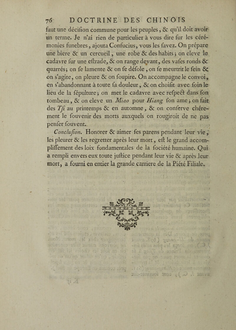 faut une décifîon commune pour les peuples, & qu’il doit avoir un terme. Je n’ai rien de particulier à vous dire fur les céré¬ monies funèbres, ajouta Confucius, vous les favez. On prépare une biere & un cercueil, une robe & des habits ; on eleve le cadavre fur une ellrade, & on range devant, des vafes ronds & quarrés; on fe lamente & on fe défoie , on fe meurtrit le fein 8c on s’agite, on pleure & on foupire. On accompagne le convoi, en s’abandonnant à toute fa douleur, Sc on choifit avec foin le liéu de la fépulture j on met le cadavre avec refpeél dans fon tombeau, & on eleve un Miao pour Hiang fon ame j on fait des TJi au printemps & en automne , & on conferve chère¬ ment le fouvenir des morts auxquels on rougiroit de ne pas penfer fouvent, Conclujion, Honorer & aimer fes parens pendant leur vie les pleurer & les regretter après leur mort, efl le grand accom- plilTement des loix fondamentales de la fociété humaine. Qui a rempli envers eux toute juftice pendant leur vie & après leur mort, a fourni en entier la grande carrière de la Piété Filiale* mnimSïEicjnr >