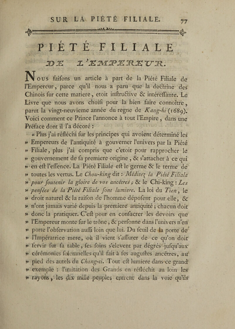 P I E T E F I L I A L E JD JD JL ’JD TÆJPJD JFIJD WJR.. N O US faifons un article à part de la Piété Filiale de rEmpereur, parce qu^il nous a paru -qiie laMaélrine des Chinois fur cette matière -, etoit inftruélive & intérefTante. Le Livre que nous avons choili pour la bien faire connoître, parut la vingt-neuvieme année du régné de Kang-/ii (168^), Voici comment ce Prince l’annonce à tout l’Empire , dans une Préface dont il l’a décoré : , ‘ ' : i. . . r • « Plus j’ai réfléchi fur les principes qui avoient déterminé les » Empereurs de l’antiquité à gouverner l’univers par la Piété » Filiale, plus j’ai compris que c’etoit pour rapprocher le >> gouvernement de fa première origine , & s’attacher à ce qui »> en ell l’effence. La Piété Filiale efl: le germe & le terme de » toutes les vertus. Le Chou-king dit : Médite:^ la Piété Filiale M pour foutenir la gloire de vos ancêtres y & le Chi-king : Les Vf pejifées de la Piété Filiale font lumière, La loi du Tien, le » droit naturel & la raifon de l’homme dépofent pour elle, & vt n’ont jamais varié depuis la première antiquité ; chacun doit donc la pratiquer. C’eff pour en confacrer les devoirs que l’Empereur monte fur le trône, & perfonne dans l’univers n’en » porte l’obfervation aufîi loin que lui. Du feuil de la porte de' » l’Impératrice mere,, où il vient s’affurer de ce qu’on doit ^ fervir fuir fa table, fes foins s’elevent par dégrés jufqu’aur •» cérémonies foiemnelles qu’il fait à fes augufles ancêtres, au* » pied des autels du Chang-ti, Tout efl lumière dans ce grand » exemple : l’imitation des Grands en réfléchit au loin les » rayons les dix mille peuples eprrent dans la voie qu’ils