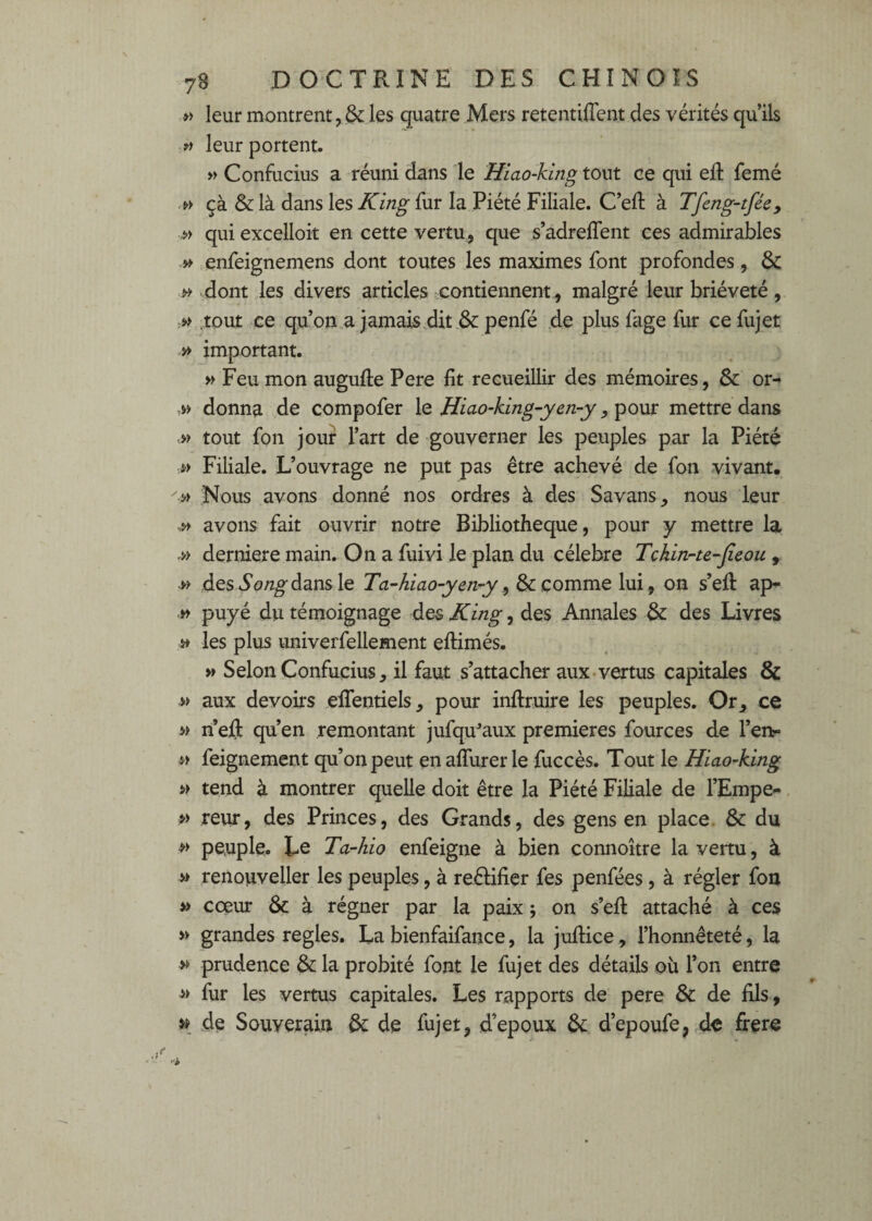 » leur montrent, & les quatre Mers retentilTent des vérités qu’ils leur portent. » Confucius a réuni dans le Hlao-king ce qui eft femé çà & là dans les King fur la Piété Filiale. C’eft à Tfeng-tfécy ^ qui excelloit en cette vertu, que s’adrelTent ces admirables » enfeignemens dont toutes les maximes font profondes, 6c dont les divers articles contiennent , malgré leur brièveté, .tout ce qu’on,a jamais ,dit & penfé .de plusfage fur cefujet » important. w Feu mon augufte Pere fit recueillir des mémoires, & or- .w donna de compofer le Hiao-king~yen-y, pour mettre dans tout fon jour l’art de gouverner les peuples par la Piété » Filiale. L’ouvrage ne put pas être achevé de fon vivant. » Nous avons donné nos ordres à des Savans, nous leur avons fait ouvrir notre Bibliothèque, pour y mettre la » derniere main. On a fuivi le plan du célébré Tchinrte-jieou , w des5o/2^dans le Ta-hiao-yen-y comme \\xï^ on s’eü: ap- » puyé du témoignage des King, des Annales & des Livres ^ les plus univerfellement eftimés. » Selon Confucius, il faut s’attacher aux-vertus capitales 8c » aux devoirs eifentiels, pour inflruire les peuples. Or, ce n’ejfl: qu’en remontant jufqu^aux premières fources de l’enr feignement qu’on peut en affurer le fuccès. Tout le Hiao^king » tend à montrer quelle doit être la Piété Filiale de l’Empe- » reur, des Princes, des Grands, des gens en place. & du >> peuple. Le Ta-hio enfeigne à bien connoître la vertu, à ^ renouveller les peuples, à reéiifier fes penfées, à régler fou coeur 8c à régner par la paix ; on s’eft attaché à ces » grandes réglés. La bienfaifance, la juflice, l’honnêteté, la » prudence 8c la probité font le fujet des détails où l’on entre fur les vertus capitales. Les rapports de pere 8c de fils, » de Souverain 8c de fujet, d’epoux 8c d’epoufe, de frere