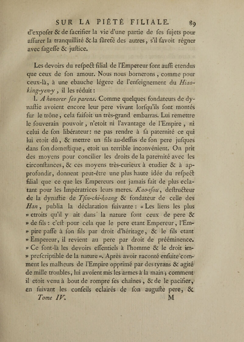 d’expofer & de facrifier la vie d’une partie de fes fujets pour aflurer la tranquillité &:4a fureté des autres, s’il favoit régner avec fageffe & juftice. Les devoirs du refpeél filial de l’Empereur font aufii étendus que ceux de fon amour. Nous nous bornerons, comme pour ceux-là, à une ébauché légère de l’enfeignement du Hiao- king-yen-y il les réduit : I. A honorer fes parens» Comme quelques fondateurs de dy- naftie avoient encore leur pere vivant lorfqu’ils font montés fur le trône, cela faifoit un très-grand embarras. Lui remettre le fouverain pouvoir, n’etoit ni l’avantage de l’Empire , ni celui de fon libérateur: ne pas rendre à fa paternité ce qui lui etoit dû, & mettre un fils au-delTus de fon pere jufques dans fon domellique, etoit un terrible inconvénient. On prit des moyens pour concilier les droits de la paternité avec les circonftances, & ces moyens très-curieux à etudier & à ap¬ profondir, donnent peut-être une plus haute idée du refpeêl filial que ce que les Empereurs ont jamais fait de plus écla¬ tant pour les Impératrices leurs meres. Kao-tfou^ deftrufteur de la dynaftie de Tfin-chi-hoang & fondateur de celle des Han , publia la déclaration fuivante : « Les liens les plus étroits qu’il y ait dans ' la nature font ceux de pere & » de fils : c’efl: pour cela que le pere étant Empereur, TEm- >> pire palfe à fon fils par droit d’héritage, & le fils étant Empereur, il revient au pere par droit de prééminence- » Ce font-là les devoirs effentiels à l’homme & le droit im- ^ prefcriptible de la nature ». Après avoir raconté enfuite‘com¬ ment les malheurs de l’Empire opprimé par des tyrans & agité de mille troubles, lui avoient mis les armes à la main j comment il etoit venu à bout de rompre fes chaînes, &:de le pacifier, Êii fuivant les confeils éclairés de fon augufie pere, & Tome IV^ ' M