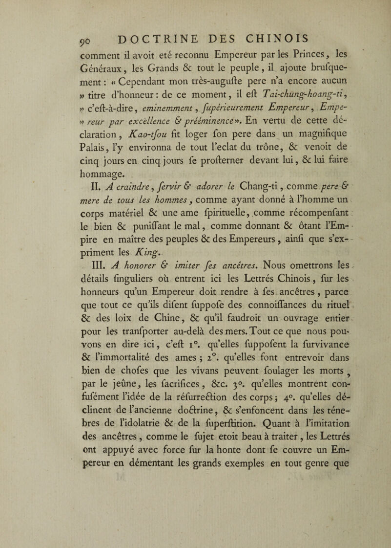 f 90 DOCTRINE DES CHINOIS comment il avoit été reconnu Empereur par les Princes, les Généraux, le's Grands & tout le peuple, il ajoute brufque- ment : « Cependant mon très-augufte pere n a encore aucun » titre d’honneur: de ce moment, il eft Tai-ckung-koang-ti, y> c’eft-à-dire, éminemment, fupérieurement Empereur, Empe- » reur par excellence & prééminence En vertu de cette dé¬ claration , Kao'tfou fit loger fon pere dans un magnifique Palais, l’y environna de tout Ifeclat du trône, & venoit de cinq jours en cinq jours fe profiierner devant lui, & lui faire hommage. IL A craindre y fervir & adorer le Chang-ti, comme 6* mere de tous les hommes, comme ayant donné à l’homme un corps matériel & une ame fpirituelle, comme récompenfant. le bien & punifiant le mal, comme donnant & ôtant l’Em- - pire en maître des peuples & des Empereurs , ainfi que s’ex- - priment les King,. III. A honorer & imiter fes ancêtres. Nous omettrons les,, détails finguliers où entrent ici les Lettrés Chinois, fur les . honneurs qu’un Empereur doit rendre à fes.ancêtres, parce que tout ce qu’ils difent fuppofe des connoilTances du rituel & des loix de Chine, & qu’il faudroit un ouvrage entier pour les tranfporter au-delà des mers. Tout ce que nous pou¬ vons en dire ici, c’efi: 1°. quelles fuppofent la furvivance & l’immortalité des âmes ; 2°. quelles font entrevoir dans bien de chofes que les vivans peuvent foulager les morts ^ par le jeûne, les facrifices, &c. 3®. quelles montrent con- fiifément l’idée de la réfurreélion des corps ; 4°. quelles dé¬ clinent de l’ancienne doéirine, & s’enfoncent dans les téne- bres de l’idolâtrie & de la fuperflition. Quant à l’imitation des ancêtres , comme le fujet etoit beau à traiter, les Lettrés ont appuyé avec force fur la honte dont fe couvre un Em¬ pereur en démentant les grands exemples en tout genre que