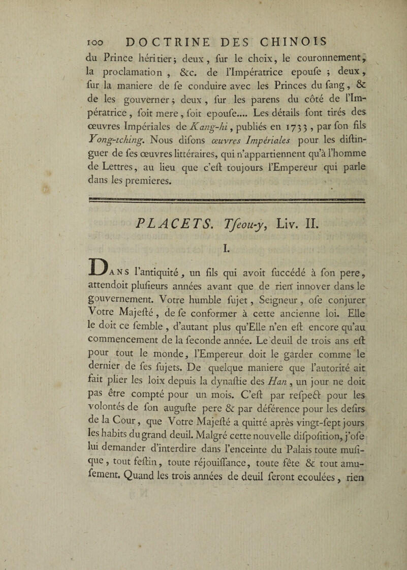 du Prince héritier ; deux, fur le choix, le couronnement^ la proclamation , &c. de l’Impératrice epoufe j deux, fur la maniéré de fe conduire avec les Princes du fang, & de les gouverner ÿ deux , fur les parens du côté de Tlm- pératrice, foit mere, foit epoufe.... Les détails font tirés des oeuvres Impériales de Kang-hi ^ publiés en 1733 ? par fon fils Yong-tching. Nous difons œuvres Impériales pour les diftin- guer de fes oeuvres littéraires, qui n’appartiennent qu’à l’homme de Lettres, au lieu que c’efi: toujours l’Empereur qui parle dans les premières. P LACETS. Tfeou^y, Llv. IL I. D ANS l’antiquité , un fils qui avoit fuccédé à fon pere, attendoit plufieurs années avant que de rien* innover dans le gouvernement. Votre humble fujet, Seigneur, ofe conjurer Votre Majefté, de fe conformer à cette ancienne loi. Elle le doit ce femble , d’autant plus qu’Elle n’en efi: encore qu’au commencement de la fécondé année. Le'deuil de trois ans efi: pour tout le monde, l’Empereur doit le garder comme le dernier de fes fujets. De quelque maniéré que l’autorité ait fait plier les loix depuis la dynafiie des Han, un jour ne doit pas etre compté pour un mois. C’efi: par refpeél pour les volontés de fon augufie pere & par déférence pour les defirs de la Cour, que Votre Majefié a quitté après vingt-fept jours les habits du grand deuil. Malgré cette nouvelle difpofition, j’ofe lui demander d’interdire dans l’enceinte du Palais toute mufi- que, toutfefim, toute réjouilfance, toute fête & tout amu- fement. Quand les trois années de deuil feront écoulées, rien